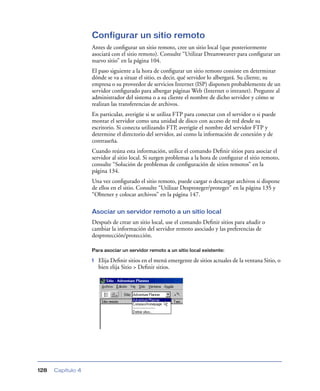 Configurar un sitio remoto
                   Antes de conﬁgurar un sitio remoto, cree un sitio local (que posteriormente
                   asociará con el sitio remoto). Consulte “Utilizar Dreamweaver para conﬁgurar un
                   nuevo sitio” en la página 104.
                   El paso siguiente a la hora de conﬁgurar un sitio remoto consiste en determinar
                   dónde se va a situar el sitio, es decir, qué servidor lo albergará. Su cliente, su
                   empresa o su proveedor de servicios Internet (ISP) disponen probablemente de un
                   servidor conﬁgurado para albergar páginas Web (Internet o intranet). Pregunte al
                   administrador del sistema o a su cliente el nombre de dicho servidor y cómo se
                   realizan las transferencias de archivos.
                   En particular, averigüe si se utiliza FTP para conectar con el servidor o si puede
                   montar el servidor como una unidad de disco con acceso de red desde su
                   escritorio. Si conecta utilizando FTP, averigüe el nombre del servidor FTP y
                   determine el directorio del servidor, así como la información de conexión y de
                   contraseña.
                   Cuando reúna esta información, utilice el comando Deﬁnir sitios para asociar el
                   servidor al sitio local. Si surgen problemas a la hora de conﬁgurar el sitio remoto,
                   consulte “Solución de problemas de conﬁguración de sitios remotos” en la
                   página 134.
                   Una vez conﬁgurado el sitio remoto, puede cargar o descargar archivos si dispone
                   de ellos en el sitio. Consulte “Utilizar Desproteger/proteger” en la página 135 y
                   “Obtener y colocar archivos” en la página 147.

                   Asociar un servidor remoto a un sitio local
                   Después de crear un sitio local, use el comando Deﬁnir sitios para añadir o
                   cambiar la información del servidor remoto asociado y las preferencias de
                   desprotección/protección.

                   Para asociar un servidor remoto a un sitio local existente:

                   1   Elija Deﬁnir sitios en el menú emergente de sitios actuales de la ventana Sitio, o
                       bien elija Sitio > Deﬁnir sitios.




128   Capítulo 4
 