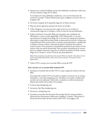 2   Aparecerá un cuadro de diálogo con los sitios deﬁnidos actualmente. Seleccione
    un sitio existente y haga clic en Editar.
    Si no dispone de sitios deﬁnidos actualmente, cree un sitio local antes de
    continuar; consulte “Utilizar Dreamweaver para conﬁgurar un nuevo sitio” en
    la página 104.
3   En la lista Categoría de la izquierda, haga clic en Datos remotos.
4   Elija una de las siguientes opciones de Acceso al servidor:
• Utilice Ninguno si no tiene previsto cargar el sitio en un servidor. A
    continuación, haga clic en Aceptar y omita el resto de este procedimiento.
• Utilice Local/red si el servidor Web está montado como unidad de red
    (Windows) o como servidor AppleTalk o NFS (Macintosh), o si lo está
    ejecutando en el equipo local. Haga clic en el icono de carpeta para localizar y
    seleccionar la carpeta del servidor donde se almacenan los archivos. Si desea que
    el panel Remoto de la ventana Sitio se actualice automáticamente a medida que
    se añadan y borren archivos, seleccione la opción Actualizar lista archivos
    remotos autom. Para aumentar la velocidad de transferencia de archivos al sitio
    remoto, deje esta opción desactivada. Para actualizar manualmente la ventana
    Sitio en cualquier momento, haga clic en el botón Actualizar de dicha ventana.
    Haga clic en Aceptar y omita el resto de este procedimiento.
    Nota: Para actualizar manualmente sólo el panel Remoto, elija Ver > Actualizar remoto
    en la ventana Sitio (Windows) o Sitio > Ver archivos del sitio > Actualizar remoto
    (Macintosh).

• Utilice FTP si conecta con el servidor Web a través de FTP.

Para conectar con un servidor Web mediante FTP:

1   Introduzca el nombre del servidor FTP en el que cargará los archivos del sitio
    Web.
    El nombre del servidor FTP es el nombre completo en Internet de un sistema
    informático, como ftp.mindspring.com. Introduzca el nombre completo del
    servidor sin texto adicional. Sobre todo, no añada un nombre de protocolo
    delante del nombre del servidor. Por ejemplo:
• Correcto: ftp.mindspring.com
• Incorrecto: ftp://ftp.mindspring.com
• Incorrecto: mindspring.com
2   Introduzca el nombre del directorio del servidor del sitio remoto donde se
    almacenan los documentos visibles para el público. Consulte “Determinar el
    directorio del servidor del sitio remoto (sólo FTP)” en la página 130.




                                   Administración del sitio y colaboración            129
 