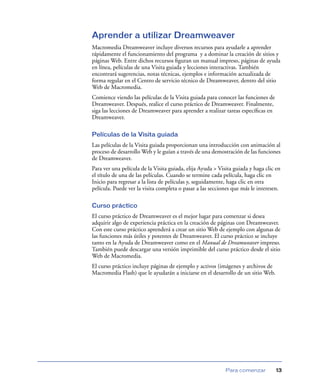 Aprender a utilizar Dreamweaver
Macromedia Dreamweaver incluye diversos recursos para ayudarle a aprender
rápidamente el funcionamiento del programa y a dominar la creación de sitios y
páginas Web. Entre dichos recursos ﬁguran un manual impreso, páginas de ayuda
en línea, películas de una Visita guiada y lecciones interactivas. También
encontrará sugerencias, notas técnicas, ejemplos e información actualizada de
forma regular en el Centro de servicio técnico de Dreamweaver, dentro del sitio
Web de Macromedia.
Comience viendo las películas de la Visita guiada para conocer las funciones de
Dreamweaver. Después, realice el curso práctico de Dreamweaver. Finalmente,
siga las lecciones de Dreamweaver para aprender a realizar tareas especíﬁcas en
Dreamweaver.

Películas de la Visita guiada
Las películas de la Visita guiada proporcionan una introducción con animación al
proceso de desarrollo Web y le guían a través de una demostración de las funciones
de Dreamweaver.
Para ver una película de la Visita guiada, elija Ayuda > Visita guiada y haga clic en
el título de una de las películas. Cuando se termine cada película, haga clic en
Inicio para regresar a la lista de películas y, seguidamente, haga clic en otra
película. Puede ver la visita completa o pasar a las secciones que más le interesen.

Curso práctico
El curso práctico de Dreamweaver es el mejor lugar para comenzar si desea
adquirir algo de experiencia práctica en la creación de páginas con Dreamweaver.
Con este curso práctico aprenderá a crear un sitio Web de ejemplo con algunas de
las funciones más útiles y potentes de Dreamweaver. El curso práctico se incluye
tanto en la Ayuda de Dreamweaver como en el Manual de Dreamweaver impreso.
También puede descargar una versión imprimible del curso práctico desde el sitio
Web de Macromedia.
El curso práctico incluye páginas de ejemplo y activos (imágenes y archivos de
Macromedia Flash) que le ayudarán a iniciarse en el desarrollo de un sitio Web.




                                                            Para comenzar          13
 