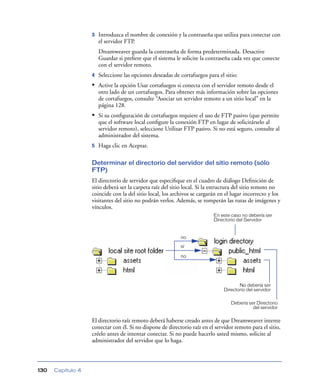 3   Introduzca el nombre de conexión y la contraseña que utiliza para conectar con
                       el servidor FTP.
                       Dreamweaver guarda la contraseña de forma predeterminada. Desactive
                       Guardar si preﬁere que el sistema le solicite la contraseña cada vez que conecte
                       con el servidor remoto.
                   4   Seleccione las opciones deseadas de cortafuegos para el sitio:
                   • Active la opción Usar cortafuegos si conecta con el servidor remoto desde el
                       otro lado de un cortafuegos. Para obtener más información sobre las opciones
                       de cortafuegos, consulte “Asociar un servidor remoto a un sitio local” en la
                       página 128.
                   • Si su conﬁguración de cortafuegos requiere el uso de FTP pasivo (que permite
                       que el software local conﬁgure la conexión FTP en lugar de solicitárselo al
                       servidor remoto), seleccione Utilizar FTP pasivo. Si no está seguro, consulte al
                       administrador del sistema.
                   5   Haga clic en Aceptar.

                   Determinar el directorio del servidor del sitio remoto (sólo
                   FTP)
                   El directorio de servidor que especiﬁque en el cuadro de diálogo Deﬁnición de
                   sitio deberá ser la carpeta raíz del sitio local. Si la estructura del sitio remoto no
                   coincide con la del sitio local, los archivos se cargarán en el lugar incorrecto y los
                   visitantes del sitio no podrán verlos. Además, se romperán las rutas de imágenes y
                   vínculos.
                                                                          En este caso no debería ser
                                                                          Directorio del Servidor


                                                           no
                                                           sí

                                                           no




                                                                                      No debería ser
                                                                               Directorio del servidor

                                                                                  Debería ser Directorio
                                                                                            del servidor

                   El directorio raíz remoto deberá haberse creado antes de que Dreamweaver intente
                   conectar con él. Si no dispone de directorio raíz en el servidor remoto para el sitio,
                   créelo antes de intentar conectar. Si no puede hacerlo usted mismo, solicite al
                   administrador del servidor que lo haga.



130   Capítulo 4
 