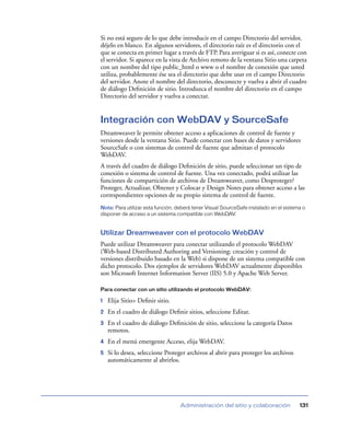Si no está seguro de lo que debe introducir en el campo Directorio del servidor,
déjelo en blanco. En algunos servidores, el directorio raíz es el directorio con el
que se conecta en primer lugar a través de FTP. Para averiguar si es así, conecte con
el servidor. Si aparece en la vista de Archivo remoto de la ventana Sitio una carpeta
con un nombre del tipo public_html o www o el nombre de conexión que usted
utiliza, probablemente ése sea el directorio que debe usar en el campo Directorio
del servidor. Anote el nombre del directorio, desconecte y vuelva a abrir el cuadro
de diálogo Deﬁnición de sitio. Introduzca el nombre del directorio en el campo
Directorio del servidor y vuelva a conectar.


Integración con WebDAV y SourceSafe
Dreamweaver le permite obtener acceso a aplicaciones de control de fuente y
versiones desde la ventana Sitio. Puede conectar con bases de datos y servidores
SourceSafe o con sistemas de control de fuente que admitan el protocolo
WebDAV.
A través del cuadro de diálogo Deﬁnición de sitio, puede seleccionar un tipo de
conexión o sistema de control de fuente. Una vez conectado, podrá utilizar las
funciones de compartición de archivos de Dreamweaver, como Desproteger/
Proteger, Actualizar, Obtener y Colocar y Design Notes para obtener acceso a las
correspondientes opciones de su propio sistema de control de fuente.
Nota: Para utilizar esta función, deberá tener Visual SourceSafe instalado en el sistema o
disponer de acceso a un sistema compatible con WebDAV.


Utilizar Dreamweaver con el protocolo WebDAV
Puede utilizar Dreamweaver para conectar utilizando el protocolo WebDAV
(Web-based Distributed Authoring and Versioning: creación y control de
versiones distribuido basado en la Web) si dispone de un sistema compatible con
dicho protocolo. Dos ejemplos de servidores WebDAV actualmente disponibles
son Microsoft Internet Information Server (IIS) 5.0 y Apache Web Server.

Para conectar con un sitio utilizando el protocolo WebDAV:

1   Elija Sitio> Deﬁnir sitio.
2   En el cuadro de diálogo Deﬁnir sitios, seleccione Editar.
3   En el cuadro de diálogo Deﬁnición de sitio, seleccione la categoría Datos
    remotos.
4   En el menú emergente Acceso, elija WebDAV.
5   Si lo desea, seleccione Proteger archivos al abrir para proteger los archivos
    automáticamente al abrirlos.




                                   Administración del sitio y colaboración             131
 