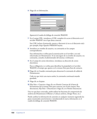6    Haga clic en Información.




                        Aparecerá el cuadro de diálogo de conexión WebDAV.
                   7    En el campo URL, introduzca el URL completo de acceso al directorio en el
                        servidor WebDAV con el que desea conectar.
                        Este URL incluye el protocolo, puerto y directorio (si no es el directorio raíz):
                        por ejemplo, http://apache1/WebDAV/mysite.
                   8    Introduzca su nombre de usuario y su contraseña en los campos
                        correspondientes.
                        Esta información se utiliza para la autenticación en el servidor y no está
                        relacionada con Dreamweaver. Si no está seguro de su nombre de usuario y su
                        contraseña, consulte al administrador del sistema o webmaster.
                   9    En el campo de correo electrónico, introduzca su dirección de correo
                        electrónico.
                        Ésta es obligatoria y se utiliza para identiﬁcar la propiedad en el servidor
                        WebDAV, al tiempo que aparece en la ventana Sitio para ﬁnes de contacto.
                   10   Haga clic en Guardar contraseña para almacenar la contraseña de salida de
                        Dreamweaver.
                        Cada vez que inicie una nueva sesión, la contraseña continuará estando
                        guardada.
                   11   Haga clic en Aceptar.
                   12   Elija Sitio > Conectar o haga clic en el botón Conectar de la barra de
                        herramientas de la ventana Sitio para conectar con el sitio remoto. Para
                        desconectar, elija Sitio > Desconectar o haga clic en el botón Desconectar.
                   Una vez que haya conectado, podrá utilizar las funciones de compartición de
                   archivos de Dreamweaver (Obtener y Colocar archivos, Design Notes, etc.)
                   Puede cambiar la información de conexión en cualquier momento siguiendo los
                   pasos enumerados anteriormente e introduciendo la nueva información en el
                   cuadro de diálogo de conexión WebDAV.




132   Capítulo 4
 