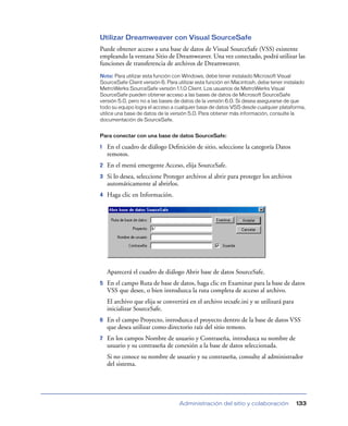 Utilizar Dreamweaver con Visual SourceSafe
Puede obtener acceso a una base de datos de Visual SourceSafe (VSS) existente
empleando la ventana Sitio de Dreamweaver. Una vez conectado, podrá utilizar las
funciones de transferencia de archivos de Dreamweaver.
Nota: Para utilizar esta función con Windows, debe tener instalado Microsoft Visual
SourceSafe Client versión 6. Para utilizar esta función en Macintosh, debe tener instalado
MetroWerks SourceSafe versión 1.1.0 Client. Los usuarios de MetroWerks Visual
SourceSafe pueden obtener acceso a las bases de datos de Microsoft SourceSafe
versión 5.0, pero no a las bases de datos de la versión 6.0. Si desea asegurarse de que
todo su equipo logra el acceso a cualquier base de datos VSS desde cualquier plataforma,
utilice una base de datos de la versión 5.0. Para obtener más información, consulte la
documentación de SourceSafe.


Para conectar con una base de datos SourceSafe:

1   En el cuadro de diálogo Deﬁnición de sitio, seleccione la categoría Datos
    remotos.
2   En el menú emergente Acceso, elija SourceSafe.
3   Si lo desea, seleccione Proteger archivos al abrir para proteger los archivos
    automáticamente al abrirlos.
4   Haga clic en Información.




    Aparecerá el cuadro de diálogo Abrir base de datos SourceSafe.
5   En el campo Ruta de base de datos, haga clic en Examinar para la base de datos
    VSS que desee, o bien introduzca la ruta completa de acceso al archivo.
    El archivo que elija se convertirá en el archivo srcsafe.ini y se utilizará para
    inicializar SourceSafe.
6   En el campo Proyecto, introduzca el proyecto dentro de la base de datos VSS
    que desea utilizar como directorio raíz del sitio remoto.
7   En los campos Nombre de usuario y Contraseña, introduzca su nombre de
    usuario y su contraseña de conexión a la base de datos seleccionada.
    Si no conoce su nombre de usuario y su contraseña, consulte al administrador
    del sistema.




                                  Administración del sitio y colaboración              133
 