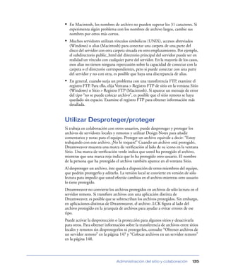 • En Macintosh, los nombres de archivo no pueden superar los 31 caracteres. Si
  experimenta algún problema con los nombres de archivo largos, cambie sus
  nombres por otros más cortos.
• Muchos servidores utilizan vínculos simbólicos (UNIX), accesos abreviados
  (Windows) o alias (Macintosh) para conectar una carpeta de una parte del
  disco del servidor con otra carpeta situada en otro emplazamiento. Por ejemplo,
  el subdirectorio public_html del directorio principal del servidor puede ser en
  realidad un vínculo con cualquier parte del servidor. En la mayoría de los casos,
  esos alias no tienen ninguna repercusión sobre la capacidad de conectar con la
  carpeta o el directorio correspondientes, pero si puede conectar con una parte
  del servidor y no con otra, es posible que haya una discrepancia de alias.
• En general, cuando surja un problema con una transferencia FTP, examine el
  registro FTP. Para ello, elija Ventana > Registro FTP de sitio en la ventana Sitio
  (Windows) o Sitio > Registro FTP (Macintosh). Si aparece un mensaje de error
  del tipo “no se puede colocar archivo”, es posible que el sitio remoto se haya
  quedado sin espacio. Examine el registro FTP para obtener información más
  detallada.


Utilizar Desproteger/proteger
Si trabaja en colaboración con otros usuarios, puede desproteger y proteger los
archivos de servidores locales y remotos y utilizar Design Notes para añadir
comentarios y notas para el equipo. Proteger un archivo equivale a decir: “Estoy
trabajando con este archivo. ¡No lo toquen!” Cuando un archivo está protegido,
Dreamweaver muestra una marca de veriﬁcación al lado de su icono en la ventana
Sitio. Una marca de veriﬁcación verde indica que usted ha protegido el archivo,
mientras que una marca roja indica que lo ha protegido otro usuario. El nombre
de la persona que ha protegido el archivo también aparece en el ventana Sitio.
Al desproteger un archivo, éste queda a disposición de otros miembros del equipo,
que podrán protegerlo y editarlo. La versión local se convierte en versión de sólo
lectura para impedir que usted efectúe cambios en el archivo mientras otro usuario
lo tiene protegido.
Dreamweaver no convierte los archivos protegidos en archivos de sólo lectura en el
servidor remoto. Si transﬁere archivos con una aplicación distinta de
Dreamweaver, es posible que se sobrescriban los archivos protegidos. Sin embargo,
en aplicaciones distintas de Dreamweaver, el archivo .LCK ﬁgura al lado del
archivo protegido en la jerarquía de archivos para ayudar a evitar errores de ese
tipo.
Puede activar la desprotección o la protección para algunos sitios y desactivarla
para otros. Para obtener información sobre la transferencia de archivos entre sitios
locales y remotos sin desprotegerlos ni protegerlos, consulte “Obtener archivos de
un servidor remoto” en la página 147 y “Colocar archivos en un servidor remoto”
en la página 148.




                                Administración del sitio y colaboración         135
 