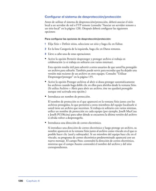 Configurar el sistema de desprotección/protección
                   Antes de utilizar el sistema de desprotección/protección, deberá asociar el sitio
                   local a un servidor de red o FTP remoto (consulte “Asociar un servidor remoto a
                   un sitio local” en la página 128). Después deberá conﬁgurar las siguientes
                   opciones:

                   Para configurar las opciones de desprotección/protección:

                   1   Elija Sitio > Deﬁnir sitios, seleccione un sitio y haga clic en Editar.
                   2   En la lista Categoría de la izquierda, haga clic en Datos remotos.
                   3   Lleve a cabo una de estas operaciones:
                   • Active la opción Permitir desproteger y proteger archivo si trabaja en
                       colaboración (o si trabaja en solitario con varios sistemas).
                       Esta opción resulta útil para advertir a otros usuarios de que usted ha protegido
                       un archivo para editarlo. También puede servir para recordar que ha dejado una
                       versión más reciente de un archivo en otro equipo. Consulte “Utilizar
                       Desproteger/proteger” en la página 135.
                   • Active la opción Proteger archivos al abrir si desea proteger automáticamente
                       los archivos cuando haga doble clic en ellos para abrirlos desde la ventana Sitio.
                       (Si utiliza Archivo > Abrir para abrir un archivo, éste no quedará protegido
                       aunque esté activada esta opción.)
                   • Introduzca un nombre de protección.
                       El nombre de protección es el que aparecerá en la ventana Sitio junto con los
                       archivos protegidos, lo que permitirá a otros miembros del equipo localizarle si
                       usted tiene un archivo que necesitan. Si trabaja en solitario con varios sistemas,
                       utilice un nombre de protección en cada equipo (por ejemplo, JoseR-MacCasa
                       y JoseR-PCOﬁcina) para saber dónde se encuentra la última versión del archivo
                       si olvida volver a desprotegerlo.
                   • Introduzca una dirección de correo electrónico.
                       Si introduce una dirección de correo electrónico y luego protege un archivo, su
                       nombre aparecerá en la ventana Sitio junto al archivo como vínculo en el que es
                       posible hacer clic (azul y subrayado). Si un miembro del equipo hace clic en el
                       vínculo, su programa de correo electrónico predeterminado aparecerá con un
                       nuevo mensaje. El campo Para: contendrá la dirección de correo electrónico,
                       mientras que el campo Asunto contendrá el nombre del archivo y del sitio
                       correspondientes.




136   Capítulo 4
 