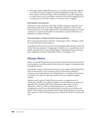 3   Para cargar archivos dependientes junto con el archivo seleccionado, haga clic
                       en Sí. Para evitar que se carguen los archivos dependientes, haga clic en No.
                       Suele resultar conveniente cargar archivos dependientes cuando se desprotege
                       un archivo nuevo, pero si las últimas versiones de los archivos dependientes ya
                       se encuentran en el servidor remoto, no es preciso volver a cargarlos.

                   Para deshacer una protección:

                   Seleccione el archivo deseado y elija Sitio> Deshacer proteger o haga clic con el
                   botón derecho del ratón en el archivo (Windows) o presione la tecla Control
                   mientras hace clic en el archivo (Macintosh) y elija Deshacer proteger en el menú
                   contextual. La copia local del archivo se convertirá en copia de sólo lectura y se
                   perderán los cambios realizados.

                   Para desproteger o proteger un archivo activo actualmente:

                   En la ventana de documento, elija Sitio > Desproteger o Sitio > Proteger o utilice
                   los iconos de la barra de herramientas.
                   Si protege el archivo activo, la nueva versión protegida sobrescribirá la versión del
                   archivo abierta actualmente. Si desprotege el archivo activo, es posible que éste se
                   guarde automáticamente antes de desprotegerse. Dependerá de las opciones que
                   haya conﬁgurado (consulte “Preferencias de Sitio” en la página 113).


                   Design Notes
                   Utilice el comando Design Notes para mantener información adicional asociada a
                   los documentos, como los nombres de los archivos de imagen y comentarios sobre
                   el estado del archivo.
                   Por ejemplo, si copia un documento de un sitio a otro, puede añadir Design Notes
                   sobre ese documento, con el comentario de que el documento original se
                   encuentra en la carpeta del otro sitio. Posteriormente, si actualiza ese documento
                   (o si lo hace otro usuario), sabrá que también tiene que actualizar la página
                   original.
                   También puede emplear Design Notes para realizar un seguimiento de la
                   información sensible que no puede introducir en un documento por motivos de
                   seguridad. Por ejemplo, puede incluir información sobre cómo se creó el
                   documento, cómo se calculó un determinado precio o se estableció una
                   conﬁguración o qué factores de marketing han intervenido en una decisión de
                   diseño. Puede averiguar qué archivos tienen Design Notes adjuntas en la ventana
                   Sitio: aparece un icono de Design Notes en la columna Notas de Ver archivos del
                   sitio.




138   Capítulo 4
 