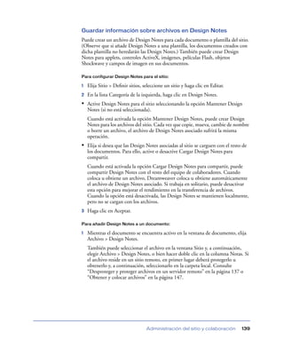 Guardar información sobre archivos en Design Notes
Puede crear un archivo de Design Notes para cada documento o plantilla del sitio.
(Observe que si añade Design Notes a una plantilla, los documentos creados con
dicha plantilla no heredarán las Design Notes.) También puede crear Design
Notes para applets, controles ActiveX, imágenes, películas Flash, objetos
Shockwave y campos de imagen en sus documentos.

Para configurar Design Notes para el sitio:

1   Elija Sitio > Deﬁnir sitios, seleccione un sitio y haga clic en Editar.
2   En la lista Categoría de la izquierda, haga clic en Design Notes.
• Active Design Notes para el sitio seleccionando la opción Mantener Design
    Notes (si no está seleccionada).
    Cuando está activada la opción Mantener Design Notes, puede crear Design
    Notes para los archivos del sitio. Cada vez que copie, mueva, cambie de nombre
    o borre un archivo, el archivo de Design Notes asociado sufrirá la misma
    operación.
• Elija si desea que las Design Notes asociadas al sitio se carguen con el resto de
    los documentos. Para ello, active o desactive Cargar Design Notes para
    compartir.
    Cuando está activada la opción Cargar Design Notes para compartir, puede
    compartir Design Notes con el resto del equipo de colaboradores. Cuando
    coloca u obtiene un archivo, Dreamweaver coloca u obtiene automáticamente
    el archivo de Design Notes asociado. Si trabaja en solitario, puede desactivar
    esta opción para mejorar el rendimiento en la transferencia de archivos.
    Cuando la opción está desactivada, las Design Notes se mantienen localmente,
    pero no se cargan con los archivos.
3   Haga clic en Aceptar.

Para añadir Design Notes a un documento:

1   Mientras el documento se encuentra activo en la ventana de documento, elija
    Archivo > Design Notes.
    También puede seleccionar el archivo en la ventana Sitio y, a continuación,
    elegir Archivo > Design Notes, o bien hacer doble clic en la columna Notas. Si
    el archivo reside en un sitio remoto, en primer lugar deberá protegerlo u
    obtenerlo y, a continuación, seleccionarlo en la carpeta local. Consulte
    “Desproteger y proteger archivos en un servidor remoto” en la página 137 o
    “Obtener y colocar archivos” en la página 147.




                                  Administración del sitio y colaboración       139
 