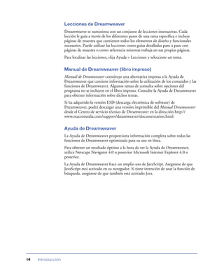 Lecciones de Dreamweaver
                    Dreamweaver se suministra con un conjunto de lecciones interactivas. Cada
                    lección le guía a través de los diferentes pasos de una tarea especíﬁca e incluye
                    páginas de muestra que contienen todos los elementos de diseño y funcionales
                    necesarios. Puede utilizar las lecciones como guías detalladas paso a paso con
                    páginas de muestra o como referencia mientras trabaja en sus propias páginas.
                    Para localizar las lecciones, elija Ayuda > Lecciones y seleccione un tema.

                    Manual de Dreamweaver (libro impreso)
                    Manual de Dreamweaver constituye una alternativa impresa a la Ayuda de
                    Dreamweaver que contiene información sobre la utilización de los comandos y las
                    funciones de Dreamweaver. Algunos temas de consulta sobre opciones del
                    programa no se incluyen en el libro impreso. Consulte la Ayuda de Dreamweaver
                    para obtener información sobre dichos temas.
                    Si ha adquirido la versión ESD (descarga electrónica de software) de
                    Dreamweaver, podrá descargar una versión imprimible del Manual Dreamweaver
                    desde el Centro de servicio técnico de Dreamweaver en la dirección http://
                    www.macromedia.com/support/dreamweaver/documentation.html.

                    Ayuda de Dreamweaver
                    La Ayuda de Dreamweaver proporciona información completa sobre todas las
                    funciones de Dreamweaver optimizada para su uso en línea.
                    Para obtener un resultado óptimo a la hora de ver la Ayuda de Dreamweaver,
                    utilice Netscape Navigator 4.0 o posterior Microsoft Internet Explorer 4.0 o
                    posterior.
                    La Ayuda de Dreamweaver hace un amplio uso de JavaScript. Asegúrese de que
                    JavaScript está activado en su navegador. Si tiene intención de usar la función de
                    búsqueda, asegúrese de que también está activado Java.




14   Introducción
 