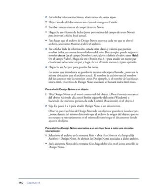 2   En la ﬁcha Información básica, añada notas de varios tipos:
                   • Elija el estado del documento en el menú emergente Estado.
                   • Escriba comentarios en el campo de texto Notas.
                   • Haga clic en el icono de fecha (justo por encima del campo de texto Notas)
                       para insertar la fecha local actual.
                   • Para hacer que el archivo de Design Notes aparezca cada vez que se abre el
                       archivo, seleccione Mostrar al abrir el archivo.
                   3   En la ﬁcha Toda la información, añada otras claves y valores que puedan
                       resultar útiles para otros desarrolladores del sitio. Por ejemplo, puede asignar el
                       nombre Autor (en el campo Nombre) a una clave y deﬁnir el valor como Heidi
                       (en el campo Valor). Haga clic en el botón más (+) para añadir un nuevo par
                       clave/valor; seleccione un par y haga clic en el botón menos (–) para quitarlo.
                   4   Haga clic en Aceptar para guardar las notas.
                       Las notas que introduzca se guardarán en una subcarpeta llamada _notes en la
                       misma ubicación que el archivo actual. El nombre de archivo será el nombre
                       del documento más la extensión .mno. Por ejemplo, si el nombre del archivo es
                       index.html, el archivo de Design Notes asociado se llamará index.html.mno.

                   Para añadir Design Notes a un objeto:

                   1   Elija Design Notes en el menú contextual del objeto. (Abra el menú contextual
                       del objeto haciendo clic con el botón izquierdo del ratón (Windows) o
                       haciendo clic mientras presiona la tecla Control (Macintosh) en el objeto.)
                   2   Siga los pasos 2 a 4 para añadir Design Notes a un documento.
                       Observe que el archivo de Design Notes de un objeto se guarda en la subcarpeta
                       _notes, dentro del mismo directorio que el archivo de origen del objeto, que no
                       se encuentra necesariamente en el mismo directorio que el documento donde
                       aparece el objeto.

                   Para abrir las Design Notes asociadas a un archivo, lleve a cabo una de estas
                   operaciones:

                   • Seleccione el archivo en la ventana Sitio o abra el archivo en sí y luego elija
                       Archivo > Design Notes. Se abrirán las Design Notes asociadas a dicho archivo.
                   • En la columna Notas de la ventana Sitio, haga doble clic en el icono amarillo de
                       Design Notes.




140   Capítulo 4
 