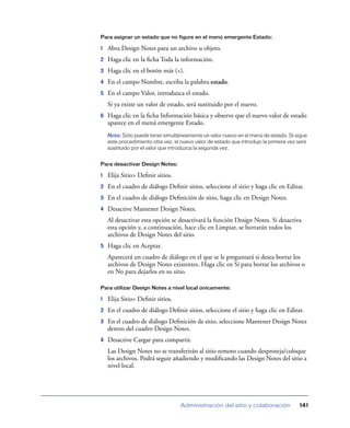Para asignar un estado que no figure en el menú emergente Estado:

1   Abra Design Notes para un archivo u objeto.
2   Haga clic en la ﬁcha Toda la información.
3   Haga clic en el botón más (+).
4   En el campo Nombre, escriba la palabra estado.
5   En el campo Valor, introduzca el estado.
    Si ya existe un valor de estado, será sustituido por el nuevo.
6   Haga clic en la ﬁcha Información básica y observe que el nuevo valor de estado
    aparece en el menú emergente Estado.
    Nota: Sólo puede tener simultáneamente un valor nuevo en el menú de estado. Si sigue
    este procedimiento otra vez, el nuevo valor de estado que introdujo la primera vez será
    sustituido por el valor que introduzca la segunda vez.


Para desactivar Design Notes:

1   Elija Sitio> Deﬁnir sitios.
2   En el cuadro de diálogo Deﬁnir sitios, seleccione el sitio y haga clic en Editar.
3   En el cuadro de diálogo Deﬁnición de sitio, haga clic en Design Notes.
4   Desactive Mantener Design Notes.
    Al desactivar esta opción se desactivará la función Design Notes. Si desactiva
    esta opción y, a continuación, hace clic en Limpiar, se borrarán todos los
    archivos de Design Notes del sitio.
5   Haga clic en Aceptar.
    Aparecerá un cuadro de diálogo en el que se le preguntará si desea borrar los
    archivos de Design Notes existentes. Haga clic en Sí para borrar los archivos o
    en No para dejarlos en su sitio.

Para utilizar Design Notes a nivel local únicamente:

1   Elija Sitio> Deﬁnir sitios.
2   En el cuadro de diálogo Deﬁnir sitios, seleccione el sitio y haga clic en Editar.
3   En el cuadro de diálogo Deﬁnición de sitio, seleccione Mantener Design Notes
    dentro del cuadro Design Notes.
4   Desactive Cargar para compartir.
    Las Design Notes no se transferirán al sitio remoto cuando desproteja/coloque
    los archivos. Podrá seguir añadiendo y modiﬁcando las Design Notes del sitio a
    nivel local.




                                   Administración del sitio y colaboración             141
 