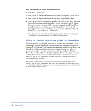 Para borrar del sitio las Design Notes no asociadas:

                   1   Elija Sitio> Deﬁnir sitios.
                   2   En el cuadro de diálogo Deﬁnir sitios, seleccione el sitio y haga clic en Editar.
                   3   En el cuadro de diálogo Deﬁnición de sitio, haga clic en Design Notes.
                   4   Haga clic en Limpiar. Dreamweaver le pedirá que conﬁrme que desea borrar las
                       Design Notes que ya no están asociadas a ningún archivo del sitio. Si utiliza
                       Dreamweaver para borrar un archivo que tiene una archivo de Design Notes
                       asociado, también se borrará el archivo de Design Notes. Por tanto, sólo
                       pueden producirse archivos de Design Notes huérfanos si borra o cambia el
                       nombre de un archivo fuera de Dreamweaver.
                       Nota: Si desactiva la opción Mantener Design Notes antes de hacer clic en Limpiar,
                       Dreamweaver borrará todos los archivos de Design Notes del sitio.


                   Utilizar las columnas de la vista de archivo con Design Notes
                   Puede personalizar las columnas mostradas en las listas de Carpeta local y Sitio
                   remoto de la ventana Sitio. Puede reordenar columnas, añadir nuevas (hasta un
                   máximo de 10 columnas), borrar columnas, ocultarlas, asociar Design Notes a los
                   datos de una columna y designar columnas para compartirlas con todos los
                   usuarios conectados a un sitio. Las columnas predeterminadas son Nombre,
                   Notas, Tamaño, Tipo, Modiﬁcado y Protegido por. Puede ordenar por cualquier
                   columna haciendo clic en el encabezado de la columna en la ventana Sitio. Al
                   hacer clic más de una vez en una columna, se invierte el orden (ascendente o
                   descendente) de la columna.
                   Nota: No es posible borrar ni renombrar una columna incorporada (Nombre, Notas,
                   Tamaño, Tipo, Modificado, Protegido por) ni asociar a ellas Design Notes. Puede cambiar
                   el orden y la alineación de estas columnas, así como ocultarlas, a excepción de la columna
                   Nombre, que no puede ocultarse.




142   Capítulo 4
 