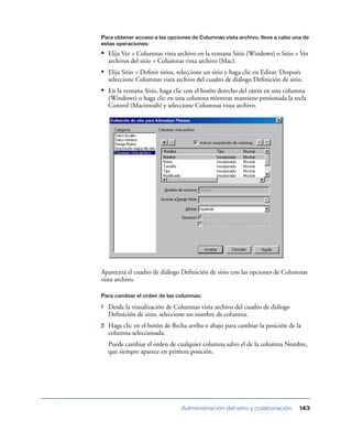 Para obtener acceso a las opciones de Columnas vista archivo, lleve a cabo una de
estas operaciones:

• Elija Ver > Columnas vista archivo en la ventana Sitio (Windows) o Sitio > Ver
    archivos del sitio > Columnas vista archivo (Mac).
• Elija Sitio > Deﬁnir sitios, seleccione un sitio y haga clic en Editar. Después
    seleccione Columnas vista archivo del cuadro de diálogo Deﬁnición de sitio.
• En la ventana Sitio, haga clic con el botón derecho del ratón en una columna
    (Windows) o haga clic en una columna mientras mantiene presionada la tecla
    Control (Macintosh) y seleccione Columnas vista archivo.




Aparecerá el cuadro de diálogo Deﬁnición de sitio con las opciones de Columnas
vista archivo.

Para cambiar el orden de las columnas:

1   Desde la visualización de Columnas vista archivo del cuadro de diálogo
    Deﬁnición de sitio, seleccione un nombre de columna.
2   Haga clic en el botón de ﬂecha arriba o abajo para cambiar la posición de la
    columna seleccionada.
    Puede cambiar el orden de cualquier columna salvo el de la columna Nombre,
    que siempre aparece en primera posición.




                                Administración del sitio y colaboración         143
 