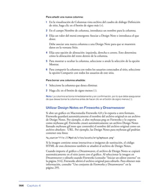 Para añadir una nueva columna:

                   1   En la visualización de Columnas vista archivo del cuadro de diálogo Deﬁnición
                       de sitio, haga clic en el botón de signo más (+).
                   2   En el campo Nombre de columna, introduzca un nombre para la columna.
                   3   Elija un valor del menú emergente Asociar a Design Note o introduzca el que
                       desee.
                       Debe asociar una nueva columna a una Design Note para que se muestren
                       datos en la ventana Sitio.
                   4   Elija una opción de alineación: izquierda, derecha o centro. Esto determina
                       cómo la alineación del texto dentro de la columna.
                   5   Para mostrar u ocultar la columna, seleccione o anule la selección de la opción
                       Mostrar.
                   6   Para compartir la columna con todos los usuarios conectados al sitio, seleccione
                       la opción Compartir con todos los usuarios de este sitio.

                   Para borrar una columna añadida:

                   1   Seleccione la columna que desea eliminar.
                   2   Haga clic en el botón de signo menos (-).
                   Nota: La columna se borra inmediatamente y sin confirmación, por lo que debe asegurarse
                   de que desea borrar la columna antes de hacer clic en el botón de signo menos (-).


                   Utilizar Design Notes en Fireworks y Dreamweaver
                   Si abre un gráﬁco en Macromedia Fireworks 4,0 y lo exporta a otro formato,
                   Fireworks guardará automáticamente el nombre del archivo original en un archivo
                   de Design Notes. Por ejemplo, si abre myhouse.png en Fireworks y lo exporta
                   como myhouse.gif, Fireworks creará automáticamente un archivo Design Notes
                   llamado myhouse.gif.mno que contendrá el nombre del archivo original como un
                   archivo absoluto: URL. Por ejemplo, las Design Notes para myhouse.gif podrían
                   contener esta línea:
                   fw_source="file:///Mydisk/sites/assets/orig/myhouse.png"

                   Si la imagen contiene zonas interactivas o imágenes de sustitución, el código
                   HTML de esos elementos también se añadirá al archivo de Design Notes.
                   Cuando importe el gráﬁco a Dreamweaver, el archivo de Design Notes se copiará
                   automáticamente en el sitio junto con el gráﬁco. Al seleccionar la imagen en
                   Dreamweaver y editarlo usando Fireworks (consulte “Iniciar un editor externo” en
                   la página 314), Fireworks abrirá el archivo original para editarlo. Para obtener más
                   información, consulte “Uso conjunto de Fireworks y Dreamweaver” en la
                   página 295.




144   Capítulo 4
 