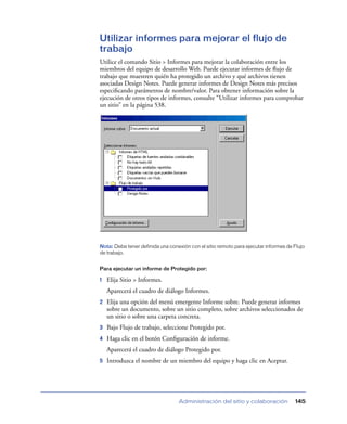 Utilizar informes para mejorar el flujo de
trabajo
Utilice el comando Sitio > Informes para mejorar la colaboración entre los
miembros del equipo de desarrollo Web. Puede ejecutar informes de ﬂujo de
trabajo que muestren quién ha protegido un archivo y qué archivos tienen
asociadas Design Notes. Puede generar informes de Design Notes más precisos
especiﬁcando parámetros de nombre/valor. Para obtener información sobre la
ejecución de otros tipos de informes, consulte “Utilizar informes para comprobar
un sitio” en la página 538.




Nota: Debe tener definida una conexión con el sitio remoto para ejecutar informes de Flujo
de trabajo.


Para ejecutar un informe de Protegido por:

1   Elija Sitio > Informes.
    Aparecerá el cuadro de diálogo Informes.
2   Elija una opción del menú emergente Informe sobre. Puede generar informes
    sobre un documento, sobre un sitio completo, sobre archivos seleccionados de
    un sitio o sobre una carpeta concreta.
3   Bajo Flujo de trabajo, seleccione Protegido por.
4   Haga clic en el botón Conﬁguración de informe.
    Aparecerá el cuadro de diálogo Protegido por.
5   Introduzca el nombre de un miembro del equipo y haga clic en Aceptar.




                                  Administración del sitio y colaboración            145
 