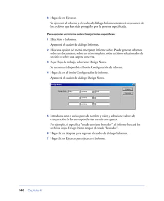 6   Haga clic en Ejecutar.
                       Se ejecutará el informe y el cuadro de diálogo Informes mostrará un resumen de
                       los archivos que han sido protegidos por la persona especiﬁcada.

                   Para ejecutar un informe sobre Design Notes específicas:

                   1   Elija Sitio > Informes.
                       Aparecerá el cuadro de diálogo Informes.
                   2   Elija una opción del menú emergente Informe sobre. Puede generar informes
                       sobre un documento, sobre un sitio completo, sobre archivos seleccionados de
                       un sitio o sobre una carpeta concreta.
                   3   Bajo Flujo de trabajo, seleccione Design Notes.
                       Se encontrará disponible el botón Conﬁguración de informe.
                   4   Haga clic en el botón Conﬁguración de informe.
                       Aparecerá el cuadro de diálogo Design Notes.




                   5   Introduzca uno o varios pares de nombre y valor y seleccione valores de
                       comparación de los correspondientes menús emergentes.
                       Por ejemplo, si especiﬁca “estado contiene borrador”, el informe buscará los
                       archivos cuyas Design Notes tengan el estado “borrador”.
                   6   Haga clic en Aceptar para regresar al cuadro de diálogo Informes.
                   7   Haga clic en Ejecutar para ejecutar el informe.




146   Capítulo 4
 