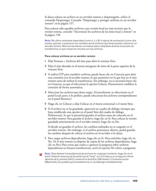 Si desea colocar un archivo en un servidor remoto y desprotegerlo, utilice el
comando Desproteger. Consulte “Desproteger y proteger archivos en un servidor
remoto” en la página 137.
Para colocar sólo aquellos archivos cuya versión local sea más reciente que la
versión remota, consulte “Sincronizar los archivos de los sitios local y remoto” en
la página 150.
Nota: No utilice caracteres especiales (como é, ç o ¥) ni signos de puntuación (como dos
puntos, guiones o puntos) en los nombres de los archivos que tiene previsto colocar en un
servidor remoto. Muchos servidores convierten estos caracteres durante el proceso de
transferencia, lo que rompe los vínculos con los archivos.


Para colocar archivos en un servidor remoto:

1   Elija Ventana > Archivos del sitio para abrir la ventana Sitio.
2   Elija el sitio deseado en el menú emergente de sitios de la parte superior de la
    ventana Sitio.
3   Si utiliza FTP para transferir archivos, puede hacer clic en Conectar para abrir
    una conexión con el servidor remoto, lo que permitirá ver lo que hay en el sitio
    remoto antes de realizar la transferencia. Sin embargo, no es necesario hacer clic
    en Conectar, ya que al seleccionar la opción Colocar, Dreamweaver establece la
    conexión de forma automática.
4   Seleccione los archivos que desea cargar. (Generalmente se seleccionan en el
    panel Local, pero, si lo preﬁere, puede seleccionar los archivos correspondientes
    en el panel Remoto.)
5   Haga clic en Colocar o elija Colocar en el menú contextual o el menú Sitio.
6   Si el archivo no se ha guardado, aparecerá un cuadro de diálogo (siempre que
    haya establecido esta opción en el panel Sitio del cuadro de diálogo
    Preferencias), lo que le permitirá guardar el archivo antes de colocarlo en el
    servidor remoto. Para guardar el archivo, haga clic en Sí. Para colocar la versión
    guardada anteriormente en el servidor remoto, haga clic en No.
    Si decide no guardar el archivo, los cambios realizados no se cargarán en el
    servidor remoto. Sin embargo, si el archivo permanece abierto, podrá guardar
    los cambios después de colocar el archivo en el servidor si lo desea.
7   Para cargar archivos dependientes, haga clic en Sí. Para omitirlos, haga clic en
    No. (Si el sitio remoto ya dispone de copias de los archivos dependientes, haga
    clic en No.) Para evitar que vuelva a aparecer la pregunta sobre archivos
    dependientes en futuras transferencias, active la opción No volver a preguntar.
Nota: Para detener la transferencia de archivos en cualquier momento, haga clic en el
botón Detener tarea actual (la señal roja de “stop” con la X blanca en la esquina inferior
derecha de la ventana Sitio) o presione la tecla Esc (Windows) o Comando+punto
(Macintosh). Es posible que la transferencia no se detenga inmediatamente.




                                    Administración del sitio y colaboración              149
 