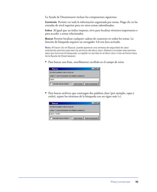 La Ayuda de Dreamweaver incluye los componentes siguientes:
Contenido  Permite ver toda la información organizada por temas. Haga clic en las
entradas de nivel superior para ver otros temas subordinados.
Índice Al igual que un índice impreso, sirve para localizar términos importantes o
para acceder a temas relacionados.
Buscar Permite localizar cualquier cadena de caracteres en todos los temas. La
función de búsqueda requiere un navegador 4.0 con Java activado.
Nota: Al hacer clic en Buscar, puede aparecer una ventana de seguridad de Java
solicitando permiso para leer los archivos del disco duro. Deberá conceder este permiso
para que funcione la búsqueda. La applet no escribe en el disco duro ni lee archivos fuera
de la Ayuda de Dreamweaver.

• Para buscar una frase, sencillamente escríbala en el campo de texto.




• Para buscar archivos que contengan dos palabras clave (por ejemplo, capas y
   estilos), separe los términos de la búsqueda con un signo más (+).




                                                                Para comenzar           15
 