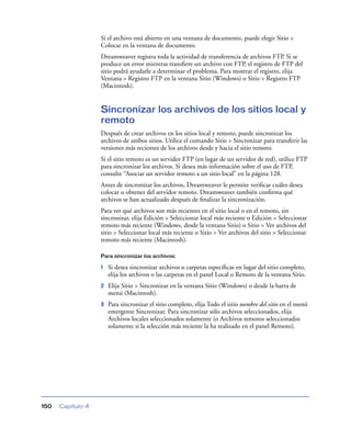 Si el archivo está abierto en una ventana de documento, puede elegir Sitio >
                   Colocar en la ventana de documento.
                   Dreamweaver registra toda la actividad de transferencia de archivos FTP. Si se
                   produce un error mientras transﬁere un archivo con FTP, el registro de FTP del
                   sitio podrá ayudarle a determinar el problema. Para mostrar el registro, elija
                   Ventana > Registro FTP en la ventana Sitio (Windows) o Sitio > Registro FTP
                   (Macintosh).


                   Sincronizar los archivos de los sitios local y
                   remoto
                   Después de crear archivos en los sitios local y remoto, puede sincronizar los
                   archivos de ambos sitios. Utilice el comando Sitio > Sincronizar para transferir las
                   versiones más recientes de los archivos desde y hacia el sitio remoto.
                   Si el sitio remoto es un servidor FTP (en lugar de un servidor de red), utilice FTP
                   para sincronizar los archivos. Si desea más información sobre el uso de FTP,
                   consulte “Asociar un servidor remoto a un sitio local” en la página 128.
                   Antes de sincronizar los archivos, Dreamweaver le permite veriﬁcar cuáles desea
                   colocar u obtener del servidor remoto. Dreamweaver también conﬁrma qué
                   archivos se han actualizado después de ﬁnalizar la sincronización.
                   Para ver qué archivos son más recientes en el sitio local o en el remoto, sin
                   sincronizar, elija Edición > Seleccionar local más reciente o Edición > Seleccionar
                   remoto más reciente (Windows, desde la ventana Sitio) o Sitio > Ver archivos del
                   sitio > Seleccionar local más reciente o Sitio > Ver archivos del sitio > Seleccionar
                   remoto más reciente (Macintosh).

                   Para sincronizar los archivos:

                   1   Si desea sincronizar archivos o carpetas especíﬁcas en lugar del sitio completo,
                       elija los archivos o las carpetas en el panel Local o Remoto de la ventana Sitio.
                   2   Elija Sitio > Sincronizar en la ventana Sitio (Windows) o desde la barra de
                       menú (Macintosh).
                   3   Para sincronizar el sitio completo, elija Todo el sitio nombre del sitio en el menú
                       emergente Sincronizar. Para sincronizar sólo archivos seleccionados, elija
                       Archivos locales seleccionados solamente (o Archivos remotos seleccionados
                       solamente si la selección más reciente la ha realizado en el panel Remoto).




150   Capítulo 4
 