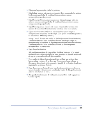 4   Elija en qué sentido quiere copiar los archivos:
• Elija Colocar archivos más nuevos en remoto si desea cargar todos los archivos
    locales que tengan fechas de modiﬁcación más recientes que sus
    correspondientes parejas remotas.
• Elija Obtener archivos más nuevos de remoto si desea descargar todos los
    archivos remotos que tengan fechas de modiﬁcación más recientes que sus
    correspondientes parejas locales.
• Elija Obtener y colocar archivos más nuevos para situar las versiones más
    recientes de todos los archivos tanto en el sitio local como en el remoto.
5   Elija si desea borrar los archivos del sitio de destino que no tengan su
    correspondiente pareja en el sitio de origen. (Esta opción no estará disponible si
    ha seleccionado “Obtener y colocar”.)
    Si elige Colocar archivos más nuevos en remoto y selecciona la opción Borrar,
    Dreamweaver borrará todos los archivos del sitio remoto que tengan su
    correspondiente archivo local. Si elige Obtener archivos más nuevos de remoto,
    Dreamweaver borrará todos los archivos del sitio local que tengan su
    correspondiente archivo remoto.
6   Haga clic en Previsualizar.
    Si la versión más reciente de cada archivo elegido se encuentra ya en ambos
    emplazamientos y no es preciso borrar nada, aparecerá un mensaje advirtiendo
    de que no es necesario realizar la sincronización.
7   En el cuadro de diálogo Sincronizar archivos, veriﬁque qué archivos desea
    borrar, colocar y obtener. Si no desea que Dreamweaver borre, coloque u
    obtenga un determinado archivo, desactive la casilla de veriﬁcación situada a su
    izquierda (en la columna Acción).
8   Haga clic en Aceptar. Los archivos se transferirán automáticamente (o, en su
    caso, se borrarán) y Dreamweaver actualizará el cuadro de diálogo Sincronizar
    archivos con el estado en curso.
9   Para guardar la información de veriﬁcación en un archivo local, haga clic en
    Guardar registro.




                                  Administración del sitio y colaboración          151
 