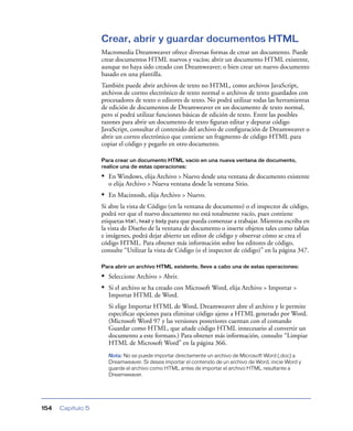 Crear, abrir y guardar documentos HTML
                   Macromedia Dreamweaver ofrece diversas formas de crear un documento. Puede
                   crear documentos HTML nuevos y vacíos; abrir un documento HTML existente,
                   aunque no haya sido creado con Dreamweaver; o bien crear un nuevo documento
                   basado en una plantilla.
                   También puede abrir archivos de texto no HTML, como archivos JavaScript,
                   archivos de correo electrónico de texto normal o archivos de texto guardados con
                   procesadores de texto o editores de texto. No podrá utilizar todas las herramientas
                   de edición de documentos de Dreamweaver en un documento de texto normal,
                   pero sí podrá utilizar funciones básicas de edición de texto. Entre las posibles
                   razones para abrir un documento de texto ﬁguran editar y depurar código
                   JavaScript, consultar el contenido del archivo de conﬁguración de Dreamweaver o
                   abrir un correo electrónico que contiene un fragmento de código HTML para
                   copiar el código y pegarlo en otro documento.

                   Para crear un documento HTML vacío en una nueva ventana de documento,
                   realice una de estas operaciones:

                   • En Windows, elija Archivo > Nuevo desde una ventana de documento existente
                     o elija Archivo > Nueva ventana desde la ventana Sitio.
                   • En Macintosh, elija Archivo > Nuevo.
                   Si abre la vista de Código (en la ventana de documento) o el inspector de código,
                   podrá ver que el nuevo documento no está totalmente vacío, pues contiene
                   etiquetas html, head y body para que pueda comenzar a trabajar. Mientras escriba en
                   la vista de Diseño de la ventana de documento o inserte objetos tales como tablas
                   e imágenes, podrá dejar abierto un editor de código y observar cómo se crea el
                   código HTML. Para obtener más información sobre los editores de código,
                   consulte “Utilizar la vista de Código (o el inspector de código)” en la página 347.

                   Para abrir un archivo HTML existente, lleve a cabo una de estas operaciones:

                   • Seleccione Archivo > Abrir.
                   • Si el archivo se ha creado con Microsoft Word, elija Archivo > Importar >
                     Importar HTML de Word.
                     Si elige Importar HTML de Word, Dreamweaver abre el archivo y le permite
                     especiﬁcar opciones para eliminar código ajeno a HTML generado por Word.
                     (Microsoft Word 97 y las versiones posteriores cuentan con el comando
                     Guardar como HTML, que añade código HTML innecesario al convertir un
                     documento a este formato.) Para obtener más información, consulte “Limpiar
                     HTML de Microsoft Word” en la página 366.
                     Nota: No se puede importar directamente un archivo de Microsoft Word (.doc) a
                     Dreamweaver. Si desea importar el contenido de un archivo de Word, inicie Word y
                     guarde el archivo como HTML antes de importar el archivo HTML resultante a
                     Dreamweaver.




154   Capítulo 5
 