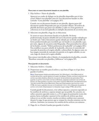 Para crear un nuevo documento basado en una plantilla:

1   Elija Archivo > Nuevo de plantilla.
    Aparecerá un cuadro de diálogo con las plantillas disponibles para el sitio
    actual. Deberá crear plantillas antes de crear documentos basados en ellas
    (consulte “Crear plantillas” en la página 397).
    Cuando crea un documento basado en una plantilla, algunas partes del
    documento quedan bloqueadas para que no puedan editarse. (El archivo de
    plantilla determina qué partes son editables y cuáles no.) Esto garantiza la
    coherencia en el uso de la plantilla en múltiples documentos de un mismo sitio.
2   Seleccione una plantilla y haga clic en Seleccionar.
    Se creará un nuevo documento basado en la plantilla. De forma
    predeterminada, las partes editables del nuevo documento quedan rodeadas por
    un borde azul. Todo el documento queda rodeado por un borde amarillo (de
    forma predeterminada) para recordarle que está basado en una plantilla y que,
    por tanto, algunas de sus partes están bloqueadas. (Para personalizar los colores
    de los bordes, consulte “Deﬁnir preferencias de la plantilla” en la página 403.)
    Para modiﬁcar una parte editable de la plantilla, seleccione el contenido del
    marcador de posición en la región editable y sobrescríbalo. En algunos casos, no
    hay ningún contenido de marcador de posición en la región editable; en este
    caso, haga clic dentro de la región editable.
Para conocer más detalles sobre el diseño y la manipulación de plantillas, consulte
“Reutilizar contenido con plantillas y bibliotecas” en la página 395.

Para guardar un documento:

1   Seleccione Archivo > Guardar.
2   Proporcione un nombre para el archivo y vaya hasta el lugar en el que desea
    guardar el archivo.
    Nota: Dreamweaver añade automáticamente .htm (Windows) o .html (Macintosh) al
    nombre del archivo cuando aparece el cuadro de diálogo. (Puede controlar la extensión de
    archivo que debe añadirse utilizando una opción de las preferencias generales.) Para
    guardar un archivo como texto normal en Windows, asígnele la extensión de nombre de
    archivo .txt. Para guardar un archivo como texto normal en Macintosh, sencillamente borre
    .html del nombre del archivo Macintosh. (Para que Dreamweaver vea el archivo como
    HTML de nuevo, guárdelo otra vez con la extensión .html o .htm.) Después de guardar un
    archivo como texto, Dreamweaver no interpreta ningún código HTML del archivo.

    Cuando guarde los documentos, evite utilizar espacios y caracteres especiales en
    los nombres de archivos y carpetas siempre que sea posible. En concreto, no
    utilice caracteres especiales (como é, ç o ¥) ni signos de puntuación (como dos
    puntos, barras inclinadas o puntos) en los nombres de archivos que desee
    colocar en un servidor remoto; muchos servidores cambian estos caracteres
    durante la carga, lo que provoca que se rompan los vínculos existentes con los
    archivos. Asimismo, no comience los nombres de los archivos con números.
3   Haga clic en el botón Guardar para guardar el archivo.




                                                    Configurar un documento              155
 
