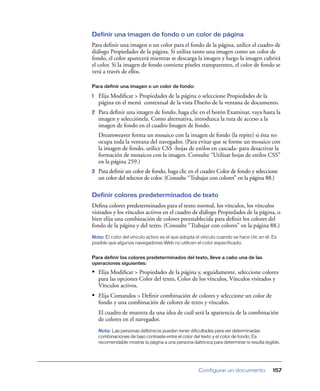 Definir una imagen de fondo o un color de página
Para deﬁnir una imagen o un color para el fondo de la página, utilice el cuadro de
diálogo Propiedades de la página. Si utiliza tanto una imagen como un color de
fondo, el color aparecerá mientras se descarga la imagen y luego la imagen cubrirá
el color. Si la imagen de fondo contiene píxeles transparentes, el color de fondo se
verá a través de ellos.

Para definir una imagen o un color de fondo:

1   Elija Modiﬁcar > Propiedades de la página o seleccione Propiedades de la
    página en el menú contextual de la vista Diseño de la ventana de documento.
2   Para deﬁnir una imagen de fondo, haga clic en el botón Examinar, vaya hasta la
    imagen y selecciónela. Como alternativa, introduzca la ruta de acceso a la
    imagen de fondo en el cuadro Imagen de fondo.
    Dreamweaver forma un mosaico con la imagen de fondo (la repite) si ésta no
    ocupa toda la ventana del navegador. (Para evitar que se forme un mosaico con
    la imagen de fondo, utilice CSS -hojas de estilos en cascada- para desactivar la
    formación de mosaicos con la imagen. Consulte “Utilizar hojas de estilos CSS”
    en la página 259.)
3   Para deﬁnir un color de fondo, haga clic en el cuadro Color de fondo y seleccione
    un color del selector de color. (Consulte “Trabajar con colores” en la página 88.)

Definir colores predeterminados de texto
Deﬁna colores predeterminados para el texto normal, los vínculos, los vínculos
visitados y los vínculos activos en el cuadro de diálogo Propiedades de la página, o
bien elija una combinación de colores preestablecida para deﬁnir los colores del
fondo de la página y del texto. (Consulte “Trabajar con colores” en la página 88.)
Nota: El color del vínculo activo es el que adopta el vínculo cuando se hace clic en él. Es
posible que algunos navegadores Web no utilicen el color especificado.


Para definir los colores predeterminados del texto, lleve a cabo una de las
operaciones siguientes:

• Elija Modiﬁcar > Propiedades de la página y, seguidamente, seleccione colores
    para las opciones Color del texto, Color de los vínculos, Vínculos visitados y
    Vínculos activos.
• Elija Comandos > Deﬁnir combinación de colores y seleccione un color de
    fondo y una combinación de colores de texto y vínculos.
    El cuadro de muestra da una idea de cuál será la apariencia de la combinación
    de colores en el navegador.
    Nota: Las personas daltónicos pueden tener dificultades para ver determinadas
    combinaciones de bajo contraste entre el color del texto y el color de fondo. Es
    recomendable mostrar la página a una persona daltónica para determinar si resulta legible.




                                                     Configurar un documento              157
 