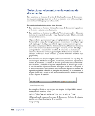 Seleccionar elementos en la ventana de
                   documento
                   Para seleccionar un elemento de la vista de Diseño de la ventana de documento,
                   normalmente tendrá que hacer clic en él. Si un elemento es invisible, tendrá que
                   convertirlo en visible para poder seleccionarlo.

                   Para seleccionar elementos, utilice estas técnicas:

                   • Para seleccionar un elemento visible de la ventana de documento, haga clic en
                     el elemento o arrastre sobre el elemento.
                   • Para seleccionar un elemento invisible, elija Ver > Ayudas visuales > Elementos
                     invisibles (si no está seleccionado) y haga clic en el marcador del elemento en la
                     ventana de documento.
                     Algunos objetos aparecen en un lugar de la página distinto a aquél en el que se
                     ha insertado el código. Por ejemplo, una capa puede situarse en cualquier lugar
                     de la página, pero el código que deﬁne la capa se encuentra en un lugar ﬁjo.
                     Cuando se encuentran visibles los elementos invisibles, Dreamweaver muestra
                     marcadores en la ventana de documento para indicar la posición del código
                     correspondiente a los elementos invisibles. Al seleccionar un marcador, se
                     selecciona el elemento completo; por ejemplo, al seleccionar el marcador de
                     una capa se selecciona la capa completa. (Consulte “Elementos invisibles” en la
                     página 159.)
                   • Para seleccionar una etiqueta completa (incluido su contenido, si lo hay), haga clic
                     en una etiqueta del selector de etiquetas, situado en la parte inferior izquierda de la
                     ventana de documento. (El selector de etiquetas aparece sólo cuando está activa la
                     vista de Diseño.) El selector de etiquetas siempre muestra las etiquetas que rodean a
                     la selección actual o al punto de inserción. La etiqueta situada más a la izquierda es
                     la etiqueta más externa que contiene la selección actual o el punto de inserción. La
                     siguiente etiqueta está contenida en la etiqueta más externa, y así sucesivamente; la
                     etiqueta situada más a la derecha es la etiqueta más interna que contiene la selección
                     actual o el punto de inserción.




                       Selector de etiquetas

                     Por ejemplo, si deﬁne un vínculo para una imagen, el código HTML tendrá
                     una apariencia semejante a ésta:
                     <a href="http://www.macromedia.com"><img src="agraphic.gif"></a>

                     Al hacer clic en la imagen en la ventana de documento, el selector de etiquetas
                     cambia para reﬂejar las etiquetas de la selección:
                     <body><a><img>




158   Capítulo 5
 