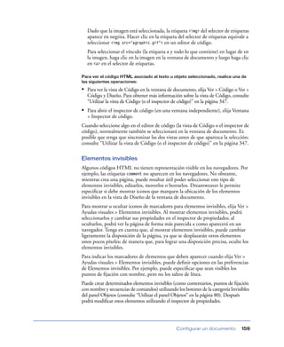 Dado que la imagen está seleccionada, la etiqueta <img> del selector de etiquetas
  aparece en negrita. Hacer clic en la etiqueta del selector de etiquetas equivale a
  seleccionar <img src="agraphic.gif"> en un editor de código.
  Para seleccionar el vínculo (la etiqueta a y todo lo que contiene) en lugar de en
  la imagen, haga clic en la imagen en la ventana de documento y luego haga clic
  en <a> en el selector de etiquetas.

Para ver el código HTML asociado al texto u objeto seleccionado, realice una de
las siguientes operaciones:

• Para ver la vista de Código en la ventana de documento, elija Ver > Código o Ver >
  Código y Diseño. Para obtener más información sobre la vista de Código, consulte
  “Utilizar la vista de Código (o el inspector de código)” en la página 347.
• Para abrir el inspector de código (en una ventana independiente), elija Ventana
  > Inspector de código.
Cuando seleccione algo en el editor de código (la vista de Código o el inspector de
código), normalmente también se seleccionará en la ventana de documento. Es
posible que tenga que sincronizar las dos vistas antes de que aparezca la selección;
consulte “Utilizar la vista de Código (o el inspector de código)” en la página 347.

Elementos invisibles
Algunos códigos HTML no tienen representación visible en los navegadores. Por
ejemplo, las etiquetas comment no aparecen en los navegadores. No obstante,
mientras crea una página, puede resultar útil poder seleccionar este tipo de
elementos invisibles, editarlos, moverlos o borrarlos. Dreamweaver le permite
especiﬁcar si debe mostrar iconos que marquen la ubicación de los elementos
invisibles en la vista de Diseño de la ventana de documento.
Para mostrar u ocultar iconos de marcadores para elementos invisibles, elija Ver >
Ayudas visuales > Elementos invisibles. Al mostrar elementos invisibles, podrá
seleccionarlos y cambiar sus propiedades en el inspector de propiedades; al
ocultarlos, podrá ver la página de forma más parecida a como aparecerá en un
navegador. Tenga en cuenta que, al mostrar elementos invisibles, puede cambiar
ligeramente la disposición de la página, ya que se desplazarán otros elementos
unos pocos píxeles; de manera que, para lograr una disposición precisa, oculte los
elementos invisibles.
Para indicar los marcadores de elementos que deben aparecer cuando elija Ver >
Ayudas visuales > Elementos invisibles, puede deﬁnir opciones en las preferencias
de Elementos invisibles. Por ejemplo, puede especiﬁcar que sean visibles los
puntos de ﬁjación con nombre, pero no los saltos de línea.
Puede crear determinados elementos invisibles (como comentarios, puntos de ﬁjación
con nombre y secuencias de comandos) utilizando los botones de la categoría Invisibles
del panel Objetos (consulte “Utilizar el panel Objetos” en la página 80). Después
podrá modiﬁcar estos elementos utilizando el inspector de propiedades.




                                                Configurar un documento           159
 