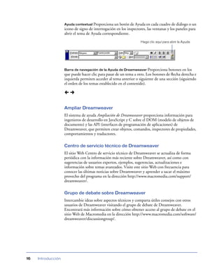 Ayuda contextual Proporciona un botón de Ayuda en cada cuadro de diálogo o un
                    icono de signo de interrogación en los inspectores, las ventanas y los paneles para
                    abrir el tema de Ayuda correspondiente.
                                                                    Haga clic aquí para abrir la Ayuda




                    Barra de navegación de la Ayuda de Dreamweaver Proporciona      botones en los
                    que puede hacer clic para pasar de un tema a otro. Los botones de ﬂecha derecha e
                    izquierda permiten acceder al tema anterior o siguiente de una sección (siguiendo
                    el orden de los temas establecido en el contenido).




                    Ampliar Dreamweaver
                    El sistema de ayuda Ampliación de Dreamweaver proporciona información para
                    ingenieros de desarrollo en JavaScript y C sobre el DOM (modelo de objetos de
                    documento) y las API (interfaces de programación de aplicaciones) de
                    Dreamweaver, que permiten crear objetos, comandos, inspectores de propiedades,
                    comportamientos y traductores.

                    Centro de servicio técnico de Dreamweaver
                    El sitio Web Centro de servicio técnico de Dreamweaver se actualiza de forma
                    periódica con la información más reciente sobre Dreamweaver, así como con
                    sugerencias de usuarios expertos, ejemplos, sugerencias, actualizaciones e
                    información sobre temas avanzados. Visite este sitio Web con frecuencia para
                    conocer las últimas noticias sobre Dreamweaver y aprender a sacar el máximo
                    provecho del programa en la dirección http://www.macromedia.com/support/
                    dreamweaver/.

                    Grupo de debate sobre Dreamweaver
                    Intercambie ideas sobre aspectos técnicos y comparta útiles consejos con otros
                    usuarios de Dreamweaver visitando el grupo de debate de Dreamweaver.
                    Encontrará más información sobre cómo obtener acceso al grupo de debate en el
                    sitio Web de Macromedia en la dirección http://www.macromedia.com/software/
                    dreamweaver/discussiongroup/.




16   Introducción
 
