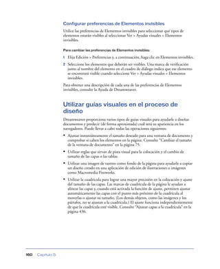 Configurar preferencias de Elementos invisibles
                   Utilice las preferencias de Elementos invisibles para seleccionar qué tipos de
                   elementos estarán visibles al seleccionar Ver > Ayudas visuales > Elementos
                   invisibles.

                   Para cambiar las preferencias de Elementos invisibles:

                   1   Elija Edición > Preferencias y, a continuación, haga clic en Elementos invisibles.
                   2   Seleccione los elementos que deberán ser visibles. Una marca de veriﬁcación
                       junto al nombre del elemento en el cuadro de diálogo indica que ese elemento
                       se encontrará visible cuando seleccione Ver > Ayudas visuales > Elementos
                       invisibles.
                   Para obtener una descripción de cada una de las preferencias de Elementos
                   invisibles, consulte la Ayuda de Dreamweaver.


                   Utilizar guías visuales en el proceso de
                   diseño
                   Dreamweaver proporciona varios tipos de guías visuales para ayudarle a diseñar
                   documentos y predecir (de forma aproximada) cuál será su apariencia en los
                   navegadores. Puede llevar a cabo todas las operaciones siguientes:
                   • Ajustar instantáneamente el tamaño deseado para una ventana de documento y
                       comprobar si caben los elementos en la página. Consulte “Cambiar el tamaño
                       de la ventana de documento” en la página 75.
                   • Utilizar reglas que sirvan de pista visual para la colocación y el cambio de
                       tamaño de las capas o las tablas.
                   • Utilizar una imagen de rastreo como fondo de la página para ayudarle a copiar
                       un diseño creado en una aplicación de edición de ilustraciones o imágenes
                       como Macromedia Fireworks.
                   • Utilizar la cuadrícula para lograr una mayor precisión en la colocación y ajuste
                       del tamaño de las capas. Las marcas de cuadrícula de la página le ayudan a
                       alinear las capas y, cuando está activada la función de ajuste, permiten ajustar
                       automáticamente las capas con el punto más próximo de la cuadrícula al
                       moverlas o ajustar su tamaño. (Los demás objetos, como las imágenes y los
                       párrafos, no se ajustan a la cuadrícula.) El ajuste funciona independientemente
                       de que la cuadrícula esté visible. Consulte “Ajustar capas a la cuadrícula” en la
                       página 436.




160   Capítulo 5
 