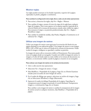 Mostrar reglas
Las reglas pueden mostrarse en los bordes izquierdo y superior de la página
expresadas en píxeles, pulgadas o centímetros.

Para cambiar la configuración de la regla, lleve a cabo una de estas operaciones:

• Para activar y desactivar las reglas, elija Ver > Reglas > Mostrar.
• Para cambiar el origen, arrastre el icono de origen de la regla hasta cualquier
    lugar de la página. (Este icono aparece en la esquina superior izquierda de la
    vista de Diseño de la ventana de documento cuando están visibles las reglas.)
    Para restaurar el origen a su posición predeterminada, elija Ver > Reglas >
    Restablecer origen.
• Para cambiar la unidad de medida, elija Píxeles, Pulgadas o Centímetros en el
    submenú Ver > Reglas.

Utilizar una imagen de rastreo
Utilice una imagen de rastreo como guía para la recreación del diseño de una
página diseñada en una aplicación gráﬁca. Una imagen de rastreo es una imagen
JPEG, GIF o PNG que se sitúa en el fondo de la ventana de documento. Puede
ocultar la imagen, conﬁgurar su opacidad y cambiar su posición.
La imagen de rastreo sólo se encuentra visible en Dreamweaver. Ésta nunca puede
verse en la página desde un navegador. Cuando está visible la imagen de rastreo, la
imagen y el color de fondo reales no están visibles en la ventana de documento; no
obstante, se encontrarán visibles cuando la página se muestre en un navegador.

Para colocar una imagen de rastreo en la ventana de documento:

1   Lleve a cabo una de estas operaciones:
• Seleccione Ver > Imagen de rastreo > Cargar.
• Elija Modiﬁcar > Propiedades de la página y haga clic en el botón Examinar
    situado junto al cuadro de texto Imagen de rastreo.
2   En el cuadro de diálogo que aparece, seleccione un archivo de imagen y haga
    clic en Seleccionar (Windows) o Elegir (Macintosh).
3   Aparecerá el cuadro de diálogo Propiedades de la página. Especiﬁque la
    transparencia para la imagen arrastrando el control deslizante Transparencia
    imagen y, a continuación, haga clic en Aceptar.
    Para cambiar a otra imagen de rastreo o cambiar la transparencia de la imagen
    de rastreo actual en cualquier momento, elija Modiﬁcar > Propiedades de la
    página.




                                               Configurar un documento             161
 
