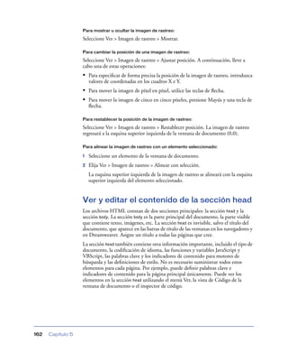 Para mostrar u ocultar la imagen de rastreo:

                   Seleccione Ver > Imagen de rastreo > Mostrar.

                   Para cambiar la posición de una imagen de rastreo:

                   Seleccione Ver > Imagen de rastreo > Ajustar posición. A continuación, lleve a
                   cabo una de estas operaciones:
                   • Para especiﬁcar de forma precisa la posición de la imagen de rastreo, introduzca
                       valores de coordenadas en los cuadros X e Y.
                   • Para mover la imagen de píxel en píxel, utilice las teclas de ﬂecha.
                   • Para mover la imagen de cinco en cinco píxeles, presione Mayús y una tecla de
                       ﬂecha.

                   Para restablecer la posición de la imagen de rastreo:

                   Seleccione Ver > Imagen de rastreo > Restablecer posición. La imagen de rastreo
                   regresará a la esquina superior izquierda de la ventana de documento (0,0).

                   Para alinear la imagen de rastreo con un elemento seleccionado:

                   1   Seleccione un elemento de la ventana de documento.
                   2   Elija Ver > Imagen de rastreo > Alinear con selección.
                       La esquina superior izquierda de la imagen de rastreo se alineará con la esquina
                       superior izquierda del elemento seleccionado.


                   Ver y editar el contenido de la sección head
                   Los archivos HTML constan de dos secciones principales: la sección head y la
                   sección body. La sección body es la parte principal del documento, la parte visible
                   que contiene texto, imágenes, etc. La sección head es invisible, salvo el título del
                   documento, que aparece en las barras de título de las ventanas en los navegadores y
                   en Dreamweaver. Asigne un título a todas las páginas que cree.
                   La sección head también contiene otra información importante, incluido el tipo de
                   documento, la codiﬁcación de idioma, las funciones y variables JavaScript y
                   VBScript, las palabras clave y los indicadores de contenido para motores de
                   búsqueda y las deﬁniciones de estilo. No es necesario suministrar todos estos
                   elementos para cada página. Por ejemplo, puede deﬁnir palabras clave e
                   indicadores de contenido para la página principal únicamente. Puede ver los
                   elementos en la sección head utilizando el menú Ver, la vista de Código de la
                   ventana de documento o el inspector de código.




162   Capítulo 5
 