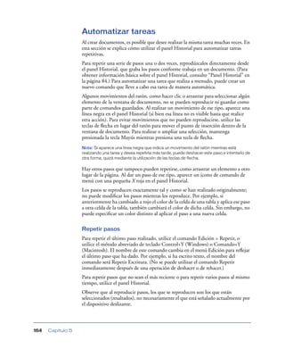 Automatizar tareas
                   Al crear documentos, es posible que desee realizar la misma tarea muchas veces. En
                   esta sección se explica cómo utilizar el panel Historial para automatizar tareas
                   repetitivas.
                   Para repetir una serie de pasos una o dos veces, reprodúzcalos directamente desde
                   el panel Historial, que graba los pasos conforme trabaja en un documento. (Para
                   obtener información básica sobre el panel Historial, consulte “Panel Historial” en
                   la página 84.) Para automatizar una tarea que realiza a menudo, puede crear un
                   nuevo comando que lleve a cabo esa tarea de manera automática.
                   Algunos movimientos del ratón, como hacer clic o arrastrar para seleccionar algún
                   elemento de la ventana de documento, no se pueden reproducir ni guardar como
                   parte de comandos guardados. Al realizar un movimiento de ese tipo, aparece una
                   línea negra en el panel Historial (si bien esa línea no es visible hasta que realice
                   otra acción). Para evitar movimientos que no pueden reproducirse, utilice las
                   teclas de ﬂecha en lugar del ratón para mover el punto de inserción dentro de la
                   ventana de documento. Para realizar o ampliar una selección, mantenga
                   presionada la tecla Mayús mientras presiona una tecla de ﬂecha.
                   Nota: Si aparece una línea negra que indica un movimiento del ratón mientras está
                   realizando una tarea y desea repetirla más tarde, puede deshacer este paso e intentarlo de
                   otra forma, quizá mediante la utilización de las teclas de flecha.

                   Hay otros pasos que tampoco pueden repetirse, como arrastrar un elemento a otro
                   lugar de la página. Al dar un paso de ese tipo, aparece un icono de comando de
                   menú con una pequeña X roja en el panel Historial.
                   Los pasos se reproducen exactamente tal y como se han realizado originalmente;
                   no puede modiﬁcar los pasos mientras los reproduce. Por ejemplo, si
                   anteriormente ha cambiado a rojo el color de la celda de una tabla y aplica ese paso
                   a otra celda de la tabla, también cambiará el color de dicha celda. Sin embargo, no
                   puede especiﬁcar un color distinto al aplicar el paso a una nueva celda.

                   Repetir pasos
                   Para repetir el último paso realizado, utilice el comando Edición > Repetir, o
                   utilice el método abreviado de teclado Control+Y (Windows) o Comando+Y
                   (Macintosh). El nombre de este comando cambia en el menú Edición para reﬂejar
                   el último paso que ha dado. Por ejemplo, si ha escrito texto, el nombre del
                   comando será Repetir Escritura. (No se puede utilizar el comando Repetir
                   inmediatamente después de una operación de deshacer o de rehacer.)
                   Para repetir pasos que no sean el más reciente o para repetir varios pasos al mismo
                   tiempo, utilice el panel Historial.
                   Observe que al reproducir pasos, los que se reproducen son los que están
                   seleccionados (resaltados), no necesariamente el que está señalado actualmente por
                   el dispositivo deslizante.



164   Capítulo 5
 