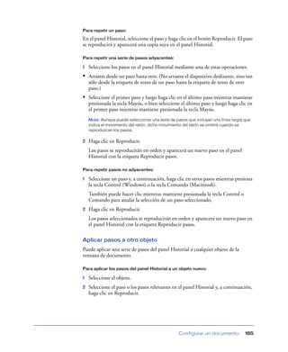 Para repetir un paso:

En el panel Historial, seleccione el paso y haga clic en el botón Reproducir. El paso
se reproducirá y aparecerá una copia suya en el panel Historial.

Para repetir una serie de pasos adyacentes:

1   Seleccione los pasos en el panel Historial mediante una de estas operaciones:
• Arrastre desde un paso hasta otro. (No arrastre el dispositivo deslizante, sino tan
    sólo desde la etiqueta de texto de un paso hasta la etiqueta de texto de otro
    paso.)
• Seleccione el primer paso y luego haga clic en el último paso mientras mantiene
    presionada la tecla Mayús, o bien seleccione el último paso y luego haga clic en
    el primer paso mientras mantiene presionada la tecla Mayús.
    Nota: Aunque puede seleccionar una serie de pasos que incluyan una línea negra que
    indica el movimiento del ratón, dicho movimiento del ratón se omitirá cuando se
    reproduzcan los pasos.

2   Haga clic en Reproducir.
    Los pasos se reproducirán en orden y aparecerá un nuevo paso en el panel
    Historial con la etiqueta Reproducir pasos.

Para repetir pasos no adyacentes:

1   Seleccione un paso y, a continuación, haga clic en otros pasos mientras presiona
    la tecla Control (Windows) o la tecla Comando (Macintosh).
    También puede hacer clic mientras mantiene presionada la tecla Control o
    Comando para anular la selección de un paso seleccionado.
2   Haga clic en Reproducir.
    Los pasos seleccionados se reproducirán en orden y aparecerá un nuevo paso en
    el panel Historial con la etiqueta Reproducir pasos.

Aplicar pasos a otro objeto
Puede aplicar una serie de pasos del panel Historial a cualquier objeto de la
ventana de documento.

Para aplicar los pasos del panel Historial a un objeto nuevo:

1   Seleccione el objeto.
2   Seleccione el paso o los pasos relevantes en el panel Historial y, a continuación,
    haga clic en Reproducir.




                                                 Configurar un documento            165
 