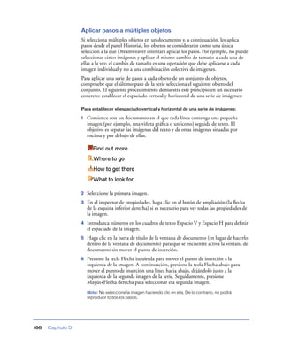 Aplicar pasos a múltiples objetos
                   Si selecciona múltiples objetos en un documento y, a continuación, les aplica
                   pasos desde el panel Historial, los objetos se considerarán como una única
                   selección a la que Dreamweaver intentará aplicar los pasos. Por ejemplo, no puede
                   seleccionar cinco imágenes y aplicar el mismo cambio de tamaño a cada una de
                   ellas a la vez; el cambio de tamaño es una operación que debe aplicarse a cada
                   imagen individual y no a una combinación colectiva de imágenes.
                   Para aplicar una serie de pasos a cada objeto de un conjunto de objetos,
                   compruebe que el último paso de la serie selecciona el siguiente objeto del
                   conjunto. El siguiente procedimiento demuestra este principio en un escenario
                   concreto: establecer el espaciado vertical y horizontal de una serie de imágenes:

                   Para establecer el espaciado vertical y horizontal de una serie de imágenes:

                   1   Comience con un documento en el que cada línea contenga una pequeña
                       imagen (por ejemplo, una viñeta gráﬁca o un icono) seguida de texto. El
                       objetivo es separar las imágenes del texto y de otras imágenes situadas por
                       encima y por debajo de ellas.




                   2   Seleccione la primera imagen.
                   3   En el inspector de propiedades, haga clic en el botón de ampliación (la ﬂecha
                       de la esquina inferior derecha) si es necesario para ver todas las propiedades de
                       la imagen.
                   4   Introduzca números en los cuadros de texto Espacio V y Espacio H para deﬁnir
                       el espaciado de la imagen.
                   5   Haga clic en la barra de título de la ventana de documento (en lugar de hacerlo
                       dentro de la ventana de documento) para que se encuentre activa la ventana de
                       documento sin mover el punto de inserción.
                   6   Presione la tecla Flecha izquierda para mover el punto de inserción a la
                       izquierda de la imagen. A continuación, presione la tecla Flecha abajo para
                       mover el punto de inserción una línea hacia abajo, dejándolo justo a la
                       izquierda de la segunda imagen de la serie. Seguidamente, presione
                       Mayús+Flecha derecha para seleccionar esa segunda imagen.
                       Nota: No seleccione la imagen haciendo clic en ella. De lo contrario, no podrá
                       reproducir todos los pasos.




166   Capítulo 5
 
