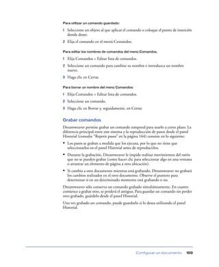 Para utilizar un comando guardado:

1   Seleccione un objeto al que aplicar el comando o coloque el punto de inserción
    donde desee.
2   Elija el comando en el menú Comandos.

Para editar los nombres de comandos del menú Comandos.

1   Elija Comandos > Editar lista de comandos.
2   Seleccione un comando para cambiar su nombre e introduzca un nombre
    nuevo.
3   Haga clic en Cerrar.

Para borrar un nombre del menú Comandos:

1   Elija Comandos > Editar lista de comandos.
2   Seleccione un comando.
3   Haga clic en Borrar y, seguidamente, en Cerrar.

Grabar comandos
Dreamweaver permite grabar un comando temporal para usarlo a corto plazo. La
diferencia principal entre este sistema y la reproducción de pasos desde el panel
Historial (consulte “Repetir pasos” en la página 164) consiste en lo siguiente:
• Los pasos se graban a medida que los ejecuta, por lo que no tiene que
    seleccionarlos en el panel Historial antes de reproducirlos.
• Durante la grabación, Dreamweaver le impide realizar movimientos del ratón
    que no se pueden grabar (como hacer clic para seleccionar algo en una ventana
    o arrastrar un elemento de página a otra ubicación).
• Si cambia a otro documento mientras está grabando, Dreamweaver no grabará
    los cambios realizados en el otro documento. Observe el puntero para
    determinar si en un determinado momento está grabando o no.
Dreamweaver sólo conserva un comando grabado simultáneamente. En cuanto
comience a grabar otro, se perderá el antiguo. Para guardar un comando sin perder
otro grabado, guárdelo desde el panel Historial.
Una vez grabado un comando, puede guardarlo si lo desea utilizando el panel
Historial.




                                                Configurar un documento       169
 