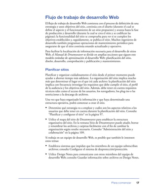 Flujo de trabajo de desarrollo Web
El ﬂujo de trabajo de desarrollo Web comienza con el proceso de deﬁnición de una
estrategia y unos objetivos del sitio, continúa con el diseño (durante el cual se
deﬁne el aspecto y el funcionamiento de un sitio propuesto) y avanza hasta la fase
de producción y desarrollo (durante la cual se crea el sitio y se codiﬁcan las
páginas); la funcionalidad del sitio se comprueba para ver si se cumplen los
objetivos establecidos y, seguidamente, se publica el sitio. Muchos ingenieros de
desarrollo también programan operaciones de mantenimiento periódico para
asegurarse de que el sitio continúa estando actualizado y operativo.
Para facilitar la localización de información necesaria para el desarrollo de sitios
Web, el Manual de Dreamweaver se divide en amplias secciones que siguen este
modelo estándar de aproximación al desarrollo Web: planiﬁcación del sitio,
diseño, desarrollo, comprobación y publicación y mantenimiento.

Planificar sitios
Planiﬁcar y organizar cuidadosamente el sitio desde el primer momento puede
ayudar a ahorrar tiempo más adelante. La organización del sitio implica mucho
más que determinar el lugar en el que irá cada archivo: la planiﬁcación del sitio
implica con frecuencia investigar los requisitos que debe cumplir el sitio, el perﬁl
de la audiencia y los objetivos del sitio. Además, debe tener en cuenta requisitos
técnicos tales como el acceso de los usuarios, los navegadores, los plug-ins o las
restricciones a la descarga de archivos.
Una vez que haya organizado la información y que haya determinado una
estructura operativa, podrá comenzar a crear el sitio.
• Determine qué estrategia va a emplear y cuáles son los aspectos relativos a los
  usuarios que debe tener en cuenta durante la planiﬁcación del sitio. Consulte
  “Planiﬁcar y conﬁgurar el sitio” en la página 97.
• Utilice el mapa del sitio de Dreamweaver para establecer la estructura
  organizativa del sitio. En la ventana Sitio de Dreamweaver puede añadir, borrar
  y renombrar los archivos y carpetas fácilmente con el ﬁn de cambiar la
  organización según resulte necesario. Consulte “Administración del sitio y
  colaboración” en la página 109.
Si trabaja en un equipo de desarrollo Web, es posible que también le interesen
estos temas:
• Establezca sistemas que impidan que los miembros de un equipo sobrescriban
  archivos; consulte Conﬁgurar el sistema de desprotección/protección.
• Utilice Design Notes para comunicarse con otros miembros del equipo de
  desarrollo Web; consulte Guardar información sobre archivos en Design Notes.




                                                             Para comenzar             17
 