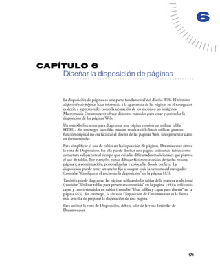 6


CAPÍTULO 6
         Diseñar la disposición de páginas
   . . . . . . . . . . . . . . . . . . . . . . . . . . . . . . . . . . . . . . . . . . . . . . . . . . . . . . . .




         La disposición de páginas es una parte fundamental del diseño Web. El término
         disposición de páginas hace referencia a la apariencia de las páginas en el navegador,
         es decir, a aspectos tales como la ubicación de los menús o las imágenes.
         Macromedia Dreamweaver ofrece distintos métodos para crear y controlar la
         disposición de las páginas Web.
         Un método frecuente para diagramar una página consiste en utilizar tablas
         HTML. Sin embargo, las tablas pueden resultar difíciles de utilizar, pues su
         función original no era facilitar el diseño de las páginas Web, sino presentar datos
         en forma tabular.
         Para simpliﬁcar el uso de tablas en la disposición de páginas, Dreamweaver ofrece
         la vista de Disposición. En ella puede diseñar una página utilizando tablas como
         estructura subyacente al tiempo que evita las diﬁcultades tradicionales que plantea
         el uso de tablas. Por ejemplo, puede dibujar fácilmente celdas de tablas en una
         página y, a continuación, personalizarlas y colocarlas donde preﬁera. La
         disposición puede tener un ancho ﬁjo u ocupar toda la ventana del navegador
         (consulte “Conﬁgurar el ancho de la disposición” en la página 183).
         También puede diagramar las páginas utilizando las tablas de la manera tradicional
         (consulte “Utilizar tablas para presentar contenido” en la página 189) o utilizando
         capas y convirtiéndolas en tablas (consulte “Usar tablas y capas para diseño” en la
         página 443). Sin embargo, la vista de Disposición de Dreamweaver es la forma
         más sencilla de preparar la disposición de una página.
         Para utilizar la vista de Disposición, deberá salir de la vista Estándar de
         Dreamweaver.




                                                                                                              171
 
