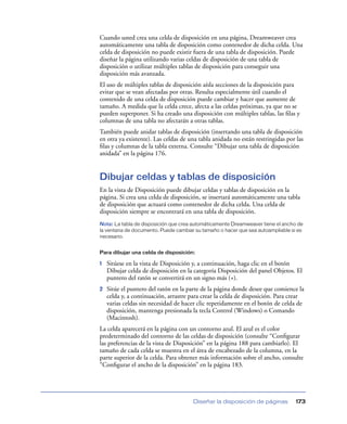 Cuando usted crea una celda de disposición en una página, Dreamweaver crea
automáticamente una tabla de disposición como contenedor de dicha celda. Una
celda de disposición no puede existir fuera de una tabla de disposición. Puede
diseñar la página utilizando varias celdas de disposición de una tabla de
disposición o utilizar múltiples tablas de disposición para conseguir una
disposición más avanzada.
El uso de múltiples tablas de disposición aísla secciones de la disposición para
evitar que se vean afectadas por otras. Resulta especialmente útil cuando el
contenido de una celda de disposición puede cambiar y hacer que aumente de
tamaño. A medida que la celda crece, afecta a las celdas próximas, ya que no se
pueden superponer. Si ha creado una disposición con múltiples tablas, las ﬁlas y
columnas de una tabla no afectarán a otras tablas.
También puede anidar tablas de disposición (insertando una tabla de disposición
en otra ya existente). Las celdas de una tabla anidada no están restringidas por las
ﬁlas y columnas de la tabla externa. Consulte “Dibujar una tabla de disposición
anidada” en la página 176.


Dibujar celdas y tablas de disposición
En la vista de Disposición puede dibujar celdas y tablas de disposición en la
página. Si crea una celda de disposición, se insertará automáticamente una tabla
de disposición que actuará como contenedor de dicha celda. Una celda de
disposición siempre se encontrará en una tabla de disposición.
Nota: La tabla de disposición que crea automáticamente Dreamweaver tiene el ancho de
la ventana de documento. Puede cambiar su tamaño o hacer que sea autoampliable si es
necesario.


Para dibujar una celda de disposición:

1   Sitúese en la vista de Disposición y, a continuación, haga clic en el botón
    Dibujar celda de disposición en la categoría Disposición del panel Objetos. El
    puntero del ratón se convertirá en un signo más (+).
2   Sitúe el puntero del ratón en la parte de la página donde desee que comience la
    celda y, a continuación, arrastre para crear la celda de disposición. Para crear
    varias celdas sin necesidad de hacer clic repetidamente en el botón de celda de
    disposición, mantenga presionada la tecla Control (Windows) o Comando
    (Macintosh).
La celda aparecerá en la página con un contorno azul. El azul es el color
predeterminado del contorno de las celdas de disposición (consulte “Conﬁgurar
las preferencias de la vista de Disposición” en la página 188 para cambiarlo). El
tamaño de cada celda se muestra en el área de encabezado de la columna, en la
parte superior de la celda. Para obtener más información sobre el ancho, consulte
“Conﬁgurar el ancho de la disposición” en la página 183.




                                       Diseñar la disposición de páginas         173
 