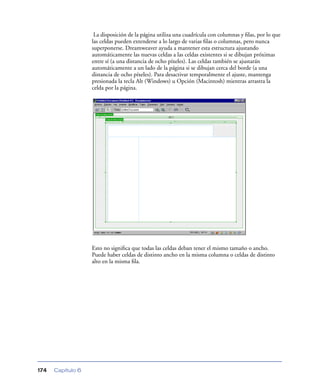 La disposición de la página utiliza una cuadrícula con columnas y ﬁlas, por lo que
                   las celdas pueden extenderse a lo largo de varias ﬁlas o columnas, pero nunca
                   superponerse. Dreamweaver ayuda a mantener esta estructura ajustando
                   automáticamente las nuevas celdas a las celdas existentes si se dibujan próximas
                   entre sí (a una distancia de ocho píxeles). Las celdas también se ajustarán
                   automáticamente a un lado de la página si se dibujan cerca del borde (a una
                   distancia de ocho píxeles). Para desactivar temporalmente el ajuste, mantenga
                   presionada la tecla Alt (Windows) u Opción (Macintosh) mientras arrastra la
                   celda por la página.




                   Esto no signiﬁca que todas las celdas deban tener el mismo tamaño o ancho.
                   Puede haber celdas de distinto ancho en la misma columna o celdas de distinto
                   alto en la misma ﬁla.




174   Capítulo 6
 