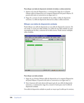 Para dibujar una tabla de disposición alrededor de tablas o celdas existentes:

                   1   Sitúese en la vista de Disposición y, a continuación, haga clic en el botón
                       Dibujar tabla de disposición en la categoría Disposición del panel Objetos. El
                       puntero del ratón se convertirá en un signo más (+).
                   2   Haga clic y arrastre el ratón alrededor de las celdas o tablas de disposición
                       existentes. La tabla de disposición abarcará las celdas o tablas existentes.

                   Dibujar una tabla de disposición anidada
                   Puede dibujar una tabla de disposición en una tabla de disposición existente. De
                   este modo, se creará una tabla anidada. Las celdas de una tabla anidada no están
                   restringidas por las ﬁlas y columnas de la tabla externa. Puede insertar múltiples
                   tablas anidadas.




                   Para dibujar una tabla anidada:

                   1   Haga clic en el botón Dibujar tabla de disposición en la categoría Disposición
                       del panel Objetos. El puntero del ratón se convertirá en un signo más (+).
                   2   Sitúe el puntero del ratón dentro del espacio gris de una tabla de disposición
                       existente y, a continuación, haga clic y arrastre el ratón para crear la tabla de
                       disposición anidada.
                   Una tabla de disposición anidada no puede ser mayor que la tabla que la contiene.




176   Capítulo 6
 