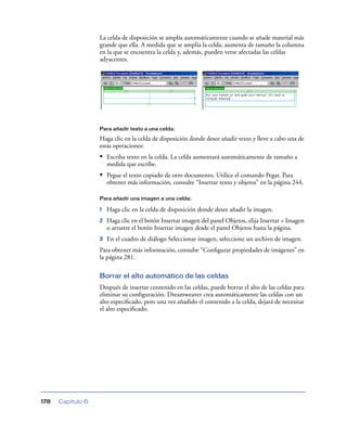 La celda de disposición se amplía automáticamente cuando se añade material más
                   grande que ella. A medida que se amplía la celda, aumenta de tamaño la columna
                   en la que se encuentra la celda y, además, pueden verse afectadas las celdas
                   adyacentes.




                   Para añadir texto a una celda:

                   Haga clic en la celda de disposición donde desee añadir texto y lleve a cabo una de
                   estas operaciones:
                   • Escriba texto en la celda. La celda aumentará automáticamente de tamaño a
                       medida que escribe.
                   • Pegue el texto copiado de otro documento. Utilice el comando Pegar. Para
                       obtener más información, consulte “Insertar texto y objetos” en la página 244.

                   Para añadir una imagen a una celda:

                   1   Haga clic en la celda de disposición donde desee añadir la imagen.
                   2   Haga clic en el botón Insertar imagen del panel Objetos, elija Insertar > Imagen
                       o arrastre el botón Insertar imagen desde el panel Objetos hasta la página.
                   3   En el cuadro de diálogo Seleccionar imagen, seleccione un archivo de imagen.
                   Para obtener más información, consulte “Conﬁgurar propiedades de imágenes” en
                   la página 281.

                   Borrar el alto automático de las celdas
                   Después de insertar contenido en las celdas, puede borrar el alto de las celdas para
                   eliminar su conﬁguración. Dreamweaver crea automáticamente las celdas con un
                   alto especiﬁcado, pero una vez añadido el contenido a la celda, dejará de necesitar
                   el alto especiﬁcado.




178   Capítulo 6
 