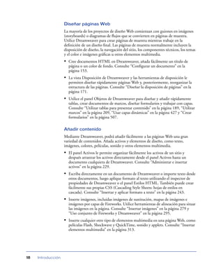 Diseñar páginas Web
                    La mayoría de los proyectos de diseño Web comienzan con guiones en imágenes
                    (storyboards) o diagramas de ﬂujos que se convierten en páginas de muestra.
                    Utilice Dreamweaver para crear páginas de muestra mientras trabaje en la
                    deﬁnición de un diseño ﬁnal. Las páginas de muestra normalmente incluyen la
                    disposición de diseño, la navegación del sitio, los componentes técnicos, los temas
                    y el color e imágenes gráﬁcas u otros elementos multimedia.
                    • Cree documentos HTML en Dreamweaver, añada fácilmente un título de
                      página o un color de fondo. Consulte “Conﬁgurar un documento” en la
                      página 153.
                    • La vista Disposición de Dreamweaver y las herramientas de disposición le
                      permiten diseñar rápidamente páginas Web y, posteriormente, reorganizar la
                      estructura de las páginas. Consulte “Diseñar la disposición de páginas” en la
                      página 171.
                    • Utilice el panel Objetos de Dreamweaver para diseñar y añadir rápidamente
                      tablas, crear documentos de marcos, diseñar formularios y trabajar con capas.
                      Consulte “Utilizar tablas para presentar contenido” en la página 189, “Utilizar
                      marcos” en la página 209, “Usar capas dinámicas” en la página 427 y “Crear
                      formularios” en la página 507.

                    Añadir contenido
                    Mediante Dreamweaver, podrá añadir fácilmente a las páginas Web una gran
                    variedad de contenidos. Añada activos y elementos de diseño, como texto,
                    imágenes, colores, películas, sonido y otros elementos multimedia.
                    • El panel Activos le permite organizar fácilmente los activos de un sitio y
                      después arrastrar los activos directamente desde el panel Activos hasta un
                      documento cualquiera de Dreamweaver. Consulte “Administrar e insertar
                      activos” en la página 229.
                    • Escriba directamente en un documento de Dreamweaver o importe texto desde
                      otros documentos, luego aplique formato al texto utilizando el inspector de
                      propiedades de Dreamweaver o el panel Estilos HTML. También puede crear
                      fácilmente sus propias CSS (Cascading Style Sheets: hojas de estilos en
                      cascada). Consulte “Insertar y aplicar formato a texto” en la página 243.
                    • Inserte imágenes, incluidas imágenes de sustitución, mapas de imágenes e
                      imágenes por capas de Fireworks. Utilice herramientas de alineación para situar
                      las imágenes en la página. Consulte “Insertar imágenes” en la página 279 y
                      “Uso conjunto de Fireworks y Dreamweaver” en la página 295.
                    • Inserte cualquier otro tipo de elementos multimedia en una página Web, como
                      películas Flash, Shockwave y QuickTime, sonido y applets. Consulte “Insertar
                      elementos multimedia” en la página 313.




18   Introducción
 