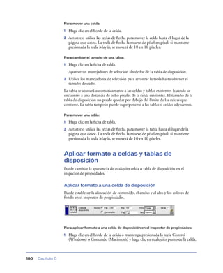 Para mover una celda:

                   1   Haga clic en el borde de la celda.
                   2   Arrastre o utilice las teclas de ﬂecha para mover la celda hasta el lugar de la
                       página que desee. La tecla de ﬂecha la mueve de píxel en píxel; si mantiene
                       presionada la tecla Mayús, se moverá de 10 en 10 píxeles.

                   Para cambiar el tamaño de una tabla:

                   1   Haga clic en la ﬁcha de tabla.
                       Aparecerán manejadores de selección alrededor de la tabla de disposición.
                   2   Utilice los manejadores de selección para arrastrar la tabla hasta obtener el
                       tamaño deseado.
                   La tabla se ajustará automáticamente a las celdas y tablas existentes (cuando se
                   encuentre a una distancia de ocho píxeles de la celda existente). El tamaño de la
                   tabla de disposición no puede quedar por debajo del límite de las celdas que
                   contiene. La tabla tampoco puede superponerse a las tablas o celdas adyacentes.

                   Para mover una tabla:

                   1   Haga clic en la ﬁcha de tabla.
                   2   Arrastre o utilice las teclas de ﬂecha para mover la tabla hasta el lugar de la
                       página que desee. La tecla de ﬂecha la mueve de píxel en píxel; si mantiene
                       presionada la tecla Mayús, se moverá de 10 en 10 píxeles.


                   Aplicar formato a celdas y tablas de
                   disposición
                   Puede cambiar la apariencia de cualquier celda o tabla de disposición en el
                   inspector de propiedades.

                   Aplicar formato a una celda de disposición
                   Puede establecer la alineación de contenido, el ancho y el alto y los colores de
                   fondo en el inspector de propiedades.




                   Para aplicar formato a una celda de disposición en el inspector de propiedades:

                   1   Haga clic en el borde de la celda o mantenga presionada la tecla Control
                       (Windows) o Comando (Macintosh) y haga clic en cualquier punto de la celda.



180   Capítulo 6
 
