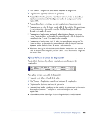 2   Elija Ventana > Propiedades para abrir el inspector de propiedades.
3   Dispone de las siguientes opciones de apariencia:
• Para cambiar el ancho, elija Fijo y escriba un valor en píxeles en el cuadro, o
    elija Autoampliar (consulte “Conﬁgurar el ancho de la disposición” en la
    página 183).
• Para cambiar el alto, especiﬁque un valor en píxeles en el cuadro de texto.
• Para establecer un color de fondo para la celda de disposición, elija un color en
    el selector de colores desplegable o escriba el código hexadecimal del color
    deseado en el cuadro de texto.
• Para establecer la alineación horizontal, selecciónela en el menú emergente
    Horiz. Puede establecer la alineación del contenido de la celda de disposición
    como Izquierda, Centro, Derecho o Predeterminado.
• Para establecer la alineación vertical, selecciónela en el menú emergente Vert.
    Puede establecer la alineación del contenido de la celda de disposición como
    Superior, Medio, Inferior, Línea de base o Predeterminado.
• Seleccione No aj. para evitar que se ajuste el texto. Si selecciona esta opción, la
    celda de disposición se ampliará para dar cabida a todo el contenido sin pasar a
    una nueva línea.

Aplicar formato a tablas de disposición
Puede deﬁnir el ancho, alto, relleno, espaciado, etc. en el inspector de
propiedades.




Para aplicar formato a una tabla de disposición:

1   Haga clic en la ﬁcha o el borde de la tabla.
2   Elija Ventana > Propiedades para abrir el inspector de propiedades.
3   Dispone de las siguientes opciones de apariencia:
• Para cambiar el ancho, elija Fijo y escriba un valor en píxeles en el cuadro o elija
    Autoampliar (consulte “Conﬁgurar el ancho de la disposición” en la
    página 183).
• Para cambiar el alto, especiﬁque un valor en píxeles en el campo de texto.




                                       Diseñar la disposición de páginas           181
 