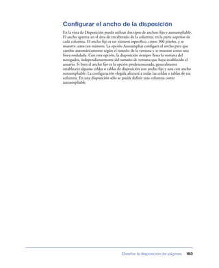 Configurar el ancho de la disposición
En la vista de Disposición puede utilizar dos tipos de anchos: ﬁjo y autoampliable.
El ancho aparece en el área de encabezado de la columna, en la parte superior de
cada columna. El ancho ﬁjo es un número especíﬁco, como 300 píxeles, y se
muestra como un número. La opción Autoampliar conﬁgura el ancho para que
cambie automáticamente según el tamaño de la ventana y se muestre como una
línea ondulada. Con esta opción, la disposición siempre llena la ventana del
navegador, independientemente del tamaño de ventana que haya establecido el
usuario. Si bien el ancho ﬁjo es la opción predeterminada, generalmente
establecerá algunas celdas o tablas de disposición con ancho ﬁjo y una con ancho
autoampliable. La conﬁguración elegida afectará a todas las celdas o tablas de esa
columna. En una disposición sólo se puede deﬁnir una columna como
autoampliable.




                                     Diseñar la disposición de páginas         183
 