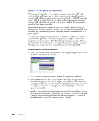 Utilizar las imágenes de espaciador
                   Una imagen de espaciador es una imagen transparente que no es visible en la
                   ventana del navegador, pero que se utiliza para controlar el espaciado en tablas
                   autoampliables. La imagen de espaciador mantiene el ancho establecido para cada
                   tabla y celda de la página. Si decide no utilizar imágenes de espaciador en tablas
                   autoampliables, las columnas cambiarán de tamaño o incluso desaparecerán por
                   completo si no tienen contenido.
                   Puede insertar y eliminar imágenes de espaciador en cada columna o dejar que
                   Dreamweaver las añada automáticamente al crear una columna autoampliable. Las
                   columnas que contienen imágenes de espaciador presentan una barra doble en la
                   parte superior.
                   Al insertar una imagen de espaciador en una columna o al deﬁnir una columna
                   autoampliable, aparece un cuadro de diálogo para que conﬁgure el archivo de
                   imagen de espaciador. Si ya ha deﬁnido una imagen de espaciador para el sitio en
                   las preferencias de Dreamweaver, no aparecerá este cuadro de diálogo. Consulte
                   “Conﬁgurar las preferencias de la vista de Disposición” en la página 188.

                   Para configurar la imagen de espaciador:

                   1   Deﬁna una columna como autoampliable o elija Agregar imagen de espaciador
                       en el menú Encabezado de columna.




                   2   En el cuadro de diálogo que aparece dispone de las siguientes opciones:
                   • Indicar a Dreamweaver dónde crear el archivo de imagen de espaciador: Si
                       selecciona esta opción y hace clic en Aceptar, aparecerá otro cuadro de diálogo
                       que le permitirá acceder al directorio del sitio donde desee almacenar el archivo
                       de imagen de espaciador, por ejemplo, una carpeta de imágenes. Ésta es la
                       opción recomendada.
                   • Acceder a archivo de imagen de espaciador existente: Si ya ha creado un archivo
                       de imagen de espaciador para el sitio, elija esta opción y, a continuación, acceda
                       a la imagen de espaciador en el cuadro de diálogo que aparece. La imagen de
                       espaciador deberá ser un GIF transparente de 1 x 1 píxel.




186   Capítulo 6
 