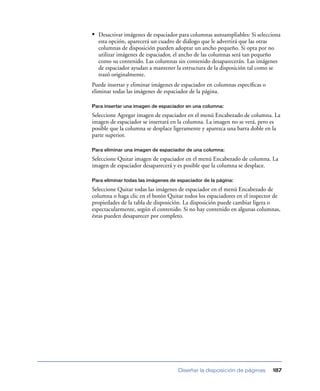 • Desactivar imágenes de espaciador para columnas autoampliables: Si selecciona
  esta opción, aparecerá un cuadro de diálogo que le advertirá que las otras
  columnas de disposición pueden adoptar un ancho pequeño. Si opta por no
  utilizar imágenes de espaciador, el ancho de las columnas será tan pequeño
  como su contenido. Las columnas sin contenido desaparecerán. Las imágenes
  de espaciador ayudan a mantener la estructura de la disposición tal como se
  trazó originalmente.
Puede insertar y eliminar imágenes de espaciador en columnas especíﬁcas o
eliminar todas las imágenes de espaciador de la página.

Para insertar una imagen de espaciador en una columna:

Seleccione Agregar imagen de espaciador en el menú Encabezado de columna. La
imagen de espaciador se insertará en la columna. La imagen no se verá, pero es
posible que la columna se desplace ligeramente y aparezca una barra doble en la
parte superior.

Para eliminar una imagen de espaciador de una columna:

Seleccione Quitar imagen de espaciador en el menú Encabezado de columna. La
imagen de espaciador desaparecerá y es posible que la columna se desplace.

Para eliminar todas las imágenes de espaciador de la página:

Seleccione Quitar todas las imágenes de espaciador en el menú Encabezado de
columna o haga clic en el botón Quitar todos los espaciadores en el inspector de
propiedades de la tabla de disposición. La disposición puede cambiar ligera o
espectacularmente, según el contenido. Si no hay contenido en algunas columnas,
éstas pueden desaparecer por completo.




                                    Diseñar la disposición de páginas       187
 