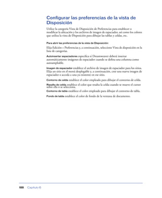 Configurar las preferencias de la vista de
                   Disposición
                   Utilice la categoría Vista de Disposición de Preferencias para establecer o
                   modiﬁcar la ubicación y los archivos de imagen de espaciador, así como los colores
                   que utiliza la vista de Disposición para dibujar las tablas y celdas, etc.

                   Para abrir las preferencias de la vista de Disposición:

                   Elija Edición > Preferencias y, a continuación, seleccione Vista de disposición en la
                   lista de categorías.
                   Autoinsertar espaciadores especiﬁca si Dreamweaver deberá insertar
                   automáticamente imágenes de espaciador cuando se deﬁna una columna como
                   autoampliable.
                   Imagen de espaciador establece el archivo de imagen de espaciador para los sitios.
                   Elija un sitio en el menú desplegable y, a continuación, cree una nueva imagen de
                   espaciador o acceda a una ya existente en ese sitio.
                   Contorno de celda   establece el color empleado para dibujar el contorno de celda.
                   Resalto de celda establece el color que resalta la celda cuando se mueve el cursor
                   sobre ella o se selecciona.
                   Contorno de tabla establece el color empleado para dibujar el contorno de tabla.

                   Fondo de tabla   establece el color de fondo de la ventana de documento.




188   Capítulo 6
 