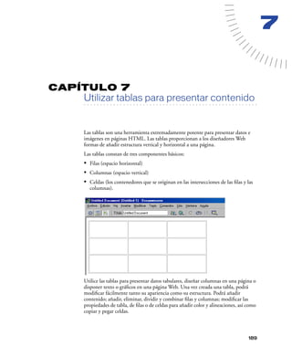 7


CAPÍTULO 7
         Utilizar tablas para presentar contenido
   . . . . . . . . . . . . . . . . . . . . . . . . . . . . . . . . . . . . . . . . . . . . . . . . . . . . . . . .




         Las tablas son una herramienta extremadamente potente para presentar datos e
         imágenes en páginas HTML. Las tablas proporcionan a los diseñadores Web
         formas de añadir estructura vertical y horizontal a una página.
         Las tablas constan de tres componentes básicos:
         • Filas (espacio horizontal)
         • Columnas (espacio vertical)
         • Celdas (los contenedores que se originan en las intersecciones de las ﬁlas y las
            columnas).




         Utilice las tablas para presentar datos tabulares, diseñar columnas en una página o
         disponer texto o gráﬁcos en una página Web. Una vez creada una tabla, podrá
         modiﬁcar fácilmente tanto su apariencia como su estructura. Podrá añadir
         contenido; añadir, eliminar, dividir y combinar ﬁlas y columnas; modiﬁcar las
         propiedades de tabla, de ﬁlas o de celdas para añadir color y alineaciones, así como
         copiar y pegar celdas.



                                                                                                             189
 